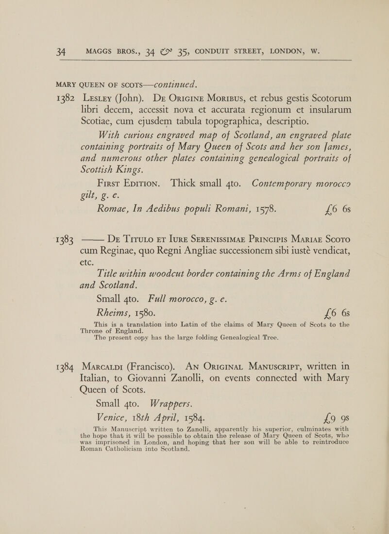 1382 1383 1384 Lestey (John). Der Oricine Morisus, et rebus gestis Scotorum libri decem, accessit nova et accurata regionum et insularum Scotiae, cum ejusdem tabula topographica, descriptio. With curious engraved map of Scotland, an engraved plate containing portraits of Mary Queen of Scots and her son James, and numerous other plates containing genealogical portraits of Scottish Kings. First Eprrion. Thick small 4to. Contemporary morocco Git, B.C. Romae, In Aedibus populi Romani, 1578. £6 6s De Tiruto er lure SERENISSIMAE Principis MariaE Scotro cum Reginae, quo Regni Angliae successionem sibi iusté vendicat, etc. Title within woodcut border containing the Arms of England and Scotland. Small 4to. Full morocco, g. e. Rheims, 1580. £6 63 This is a translation into Latin of the claims of Mary Queen of Scots to the Throne of England. 7 The present copy has the large folding Genealogical Tree.  Marcatpi (Francisco). AN OricrnaL Manuscript, written in Italian, to Giovanni Zanolli, on events connected with Mary Queen of Scots. Small 4to. Wrappers. Venice, 18th April, 1584. £9 9s This Manuscript written to Zanolli, apparently his superior, culminates with the hope that it will be possible to obtain the release of Mary Queen of Scots, who was imprisoned in London, and hoping that her son will be able to reintroduce Roman Catholicism into Scotland.