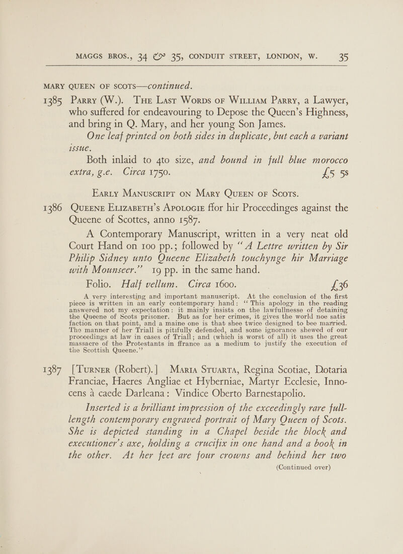 1385 1386 1387 Parry (W.). THe Last Worps or WiixiaM Parry, a Lawyer, who suffered for endeavouring to Depose the Queen’s Highness, and bring in Q. Mary, and her young Son James. One leaf printed on both sides in duplicate, but each a variant Issue, Both inlaid to 4to size, and bound in full blue morocco Chia, ©:6;) Cee. 1750. £5 5s Earty Manuscript oN Mary QuEEN oF Scots. QUEENE EvizaBETH’s Apotocie ffor hir Proceedinges against the Queene of Scottes, anno 1587. A Contemporary Manuscript, written in a very neat old Court Hand on 100 pp.; followed by “A Lettre written by Sir Philip Sidney unto Queene Elizabeth touchynge hir Marriage with Mounseer.”’ 19 pp. in the same hand. Folio. Half vellum. Cuirca 1600. | £36 A very interesting and important manuscript. At the conclusion of the first piece is written in an early contemporary hand: ‘‘ This apology in the reading answered not my expectation: it mainly insists on the lawfullnesse of detaining the Queene of Scots prisoner. But as for her crimes, it gives the world noe satis faction on that point, and a maine one is that shee twice designed to bee mautried. The manner of her Triall is pitifully defended, and some ignorance shewed of our proceedings at law in cases of Triall; and (which is worst of all) it uses the great massacre of the Protestants in ffrance as a medium to justify the execution of the Scottish Queene.”’ [Turner (Robert). | Maria Stuarra, Regina Scotiae, Dotaria Franciae, Haeres Angliae et Hyberniae, Martyr Ecclesie, Inno- cens a caede Darleana: Vindice Oberto Barnestapolio. Inserted 1s a brilliant impression of the exceedingly rare full- length contemporary engraved portrait of Mary Queen of Scots. She 1s depicted standing in a Chapel beside the block and executioner’s axe, holding a crucifix in one hand and a book in the other. At her feet are four crowns and behind her two (Continued over) \