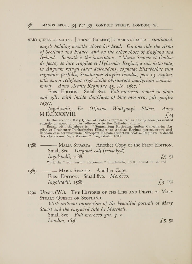 MARY QUEEN OF SCOTS: | TURNER (ROBERT) | : MARIA STUARTA—continued. angels holding wreaths above her head. On one side the Arms of Scotland and France, and on the other those of England and Ireland. Beneath is the inscription: “Maria Scotiae et Galliae de facto, de ture Angliae et Hyberniae Regina, a suis deturbata, in Angliam refugu causa descendens, cognatae Elizabethae tum regnantis perfidia, Senatusque Anglici inuidia, post 19. captivi- tatis annos religionis ergd capite obtruncata martyrium consum- mavit. Anno Aetatis Regnique 45. Ao. 1587.” First Eprrion.. Small 8vo. Full morocco, tooled in blind and gilt, with inside doublures of blue morocco, gilt gauffre edges. Ingolstadu, Ex Officina Wolfgang: Elderi, Anno M.D.LXXXVIII. £24 In this account Mary Queen of Scots is represented as having been persecuted entirely on account of her adherence to the Catholic religion. Bound with the above is: ‘‘Summarium Rationem, quibus Cancellarius An- ghae et Prolccutor Puckeringius Elizabethae Angliae Reginae persuaserunt occi- dendam esse serenissimam Principem 1] Mariam Stuartam Scotiae Reginam et Jacobi Sexti Scotorum Regis Matrem.’’ Ingolstadii, 1588. 1388 ————— Maria Stuarta. Another Copy of the First Eprrion. Small 8vo. Original calf (rebacked). Ingolstadiu, 1588. £5 5s With the “‘Summarium Rationum ’’ Ingolstadii, 1588; bound in at end. 1389 ———— Maria Stuarta. Another Copy. First Eprrion. Small 8vo. Morocco. Ingolstadu, 1588. £3 158 1390 Upatit (W.). Tue Hisrorze or tHE Lire anp Deatu or Mary STUART QUEENE OF SCOTLAND. With brilliant impression of the beautiful portrait of Mary Stuart and the engraved title by Marshall. Small 8vo. Full morocco gilt, g. e. London, 1636. £5 58