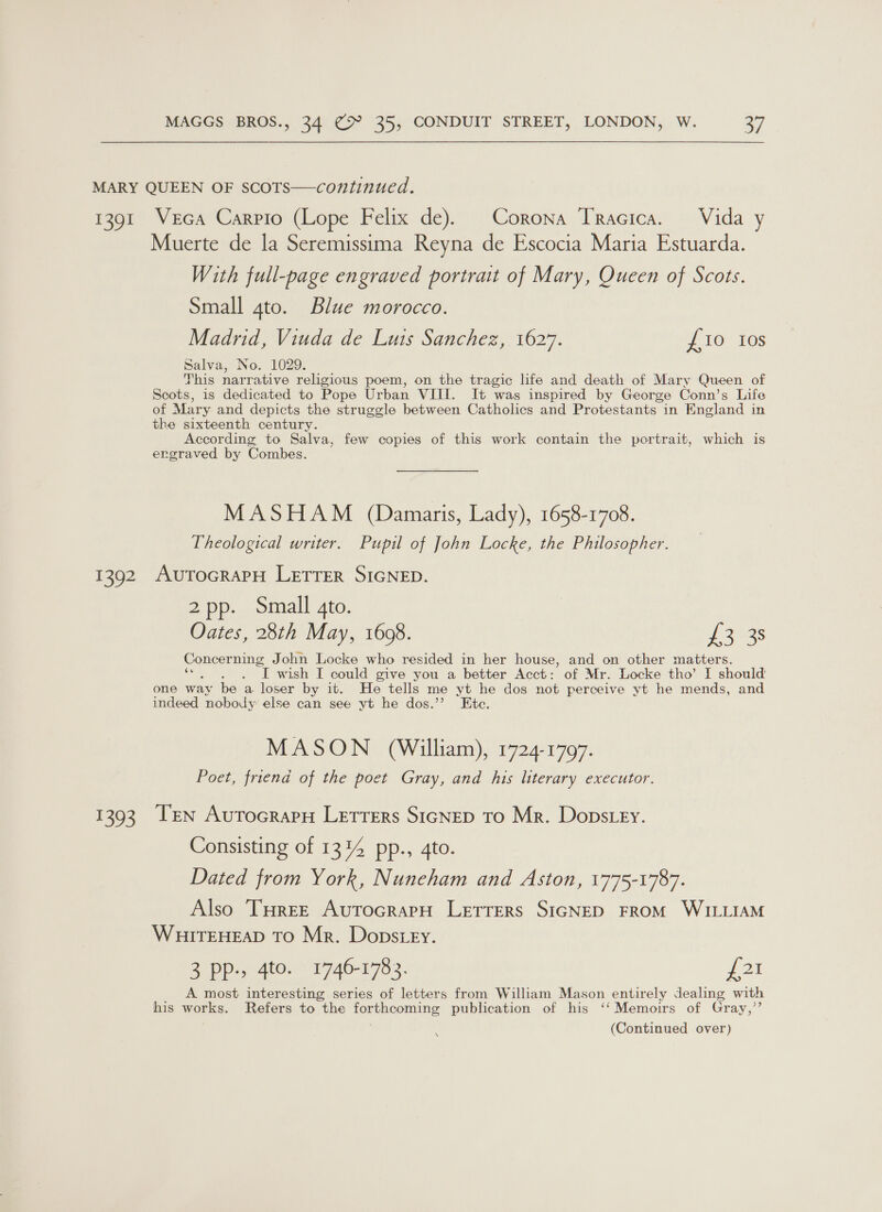 MARY QUEEN OF ScoTS—continued. 1391 Veca Carpio (Lope Felix de). Corona TrRacica. Vida y Muerte de la Seremissima Reyna de Escocia Maria Estuarda. With full-page engraved portrait of Mary, Queen of Scots. Small 4to. Blue morocco. Madrid, Viuda de Luis Sanchez, 1627. £10 10s Salva, No. 1029. This narrative religious poem, on the tragic life and death of Mary Queen of Scots, is dedicated to Pope Urban VIII. It was inspired by George Conn’s Life of Mary and depicts the struggle between Catholics and Protestants in England in the sixteenth century. According to Salva, few copies of this work contain the portrait, which is ergraved by Combes. MASHAM (Damaris, Lady), 1658-1708. Theological writer. Pupil of John Locke, the Philosopher. 1392 AuTocRAPH LETTER SIGNED. 2pp. Small 4to. Oates, 28th May, 1608. i gtas Concerning John Locke who resided in her house, and on other matters. ‘ I wish I could give you a better Acct: of Mr. Locke tho’ I should one way be a loser by it. He tells me yt he dos not perceive yt he mends, and indeed nobody: else can see yt he dos.”’ Ete. MASON (William), 1724-1797. Poet, friend of the poet Gray, and his literary executor. 1393 Ten Autocrapn Letters S1iGNepD To Mr. Dons ey. Consisting of 1344 pp., 4to. Dated from York, Nuneham and Aston, 1775-1787. Also Turee AutTocrapH LETTERS SIGNED FROM WILLIAM WHITEHEAD TO Mr. Dopstey. 3 pp., 4to. 1746-1783. P21 A most interesting series of letters from William Mason entirely dealing with his works. Refers to the toutmeominy publication of his ‘‘Memoirs of Gray,’’ \