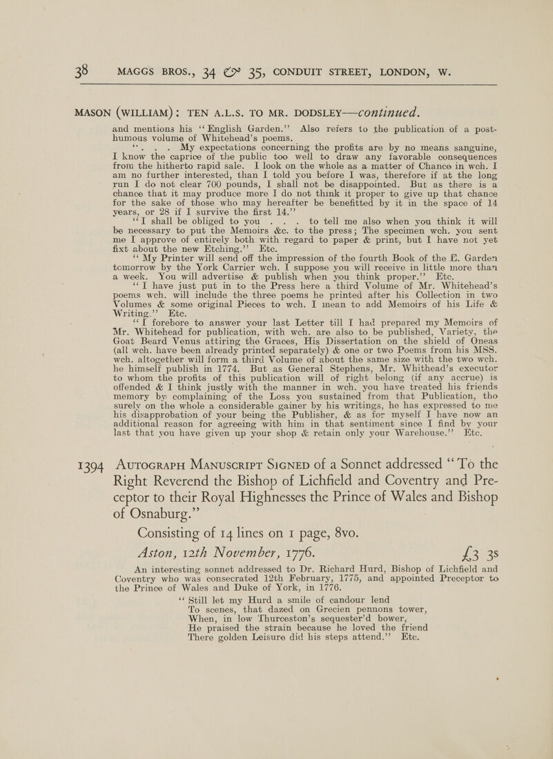 1394 and mentions his ‘‘ English Garden.’’ Also refers to the publication of a post- humous volume of Whitehead’s poems. My expectations concerning the profits are by no means sanguine, I know the caprice of the public too well to draw any favorable consequences from the hitherto rapid sale. I look on the whole as a matter of Chance in wch. I am no further interested, than I told you before I was, therefore if at the long run I do not clear 700 pounds, il (shall not be disappointed. But as there is a chance that it may produce more I do not think it proper to give up that chance for the sake of those who may hereafter be benefitted by it in the space of 14 years, or 28 if I survive the first 14.”’ “T shall be obliged to you . . . to tell me also when you think it will be necessary to put the Memoirs &amp;c. to the press; The specimen wch. you sent me I approve of entirely both with regard to paper &amp; print, but I have not yet fixt about the new Etching.’’ Etc. “¢ My Printer will send off the impression of the fourth Book of the E. Garden tomorrow by the York Carrier wch. I suppose you will receive in little more than a week. You will advertise &amp; publish when you think proper.” Etc. ‘‘T have just put in to the Press here a third Volume of Mr. Whitehead’s poems wch. will include the three poems he printed after his Collection in two Volumes &amp; some original Pieces to wch. I mean to add Memoirs of his Life &amp; Writing.”? Etc. ‘‘T forebore to answer your last Letter till I had prepared my Memoirs of Mr. Whitehead for publication, with wch. are also to be published, Variety, the Goat Beard Venus attiring the Graces, His Dissertation on the shield of Oneas (all wch. have been already printed separately) &amp; one or two Poems from his MSS. weh. altogether will form a third Volume of about the same size with the two wch. he himself publish in 1774. But as General Stephens, Mr. Whithead’s executor to whom the profits of this publication will of right belong (if any accrue) is offended &amp; I think justly with the manner in weh, you have treated his friends memory by complaining of the Loss you sustained from that Publication, tho surely on the whole a considerable gainer by his writings, he has expressed to me his disapprobation of your being the Publisher, &amp; as for myself I have now an additional reason for agreeing with him in that sentiment since I find by your last that you have given up your shop &amp; retain only your Warehouse.’ Hite. AvutocrapH Manuscript SiGNED of a Sonnet addressed “‘’To the Right Reverend the Bishop of Lichfield and Coventry and Pre- ceptor to their Royal Highnesses the Prince of Wales and Bishop of Osnaburg.” Consisting of 14 lines on 1 page, 8vo. Aston, 12th November, 1776. £2035 An interesting sonnet addressed to Dr. Richard Hurd, Bishop of Lichfield and Coventry who was consecrated 12th February, 1775, and appointed Preceptor to the Prince of Wales and Duke of York, in 1776. ‘¢ Still let my Hurd a smile of candour lend To scenes, that dazed on Grecien pennons tower, When, in low Thurceston’s sequester’d bower, He praised the strain because he loved the friend There golden Leisure did his steps attend.’’? Etc.