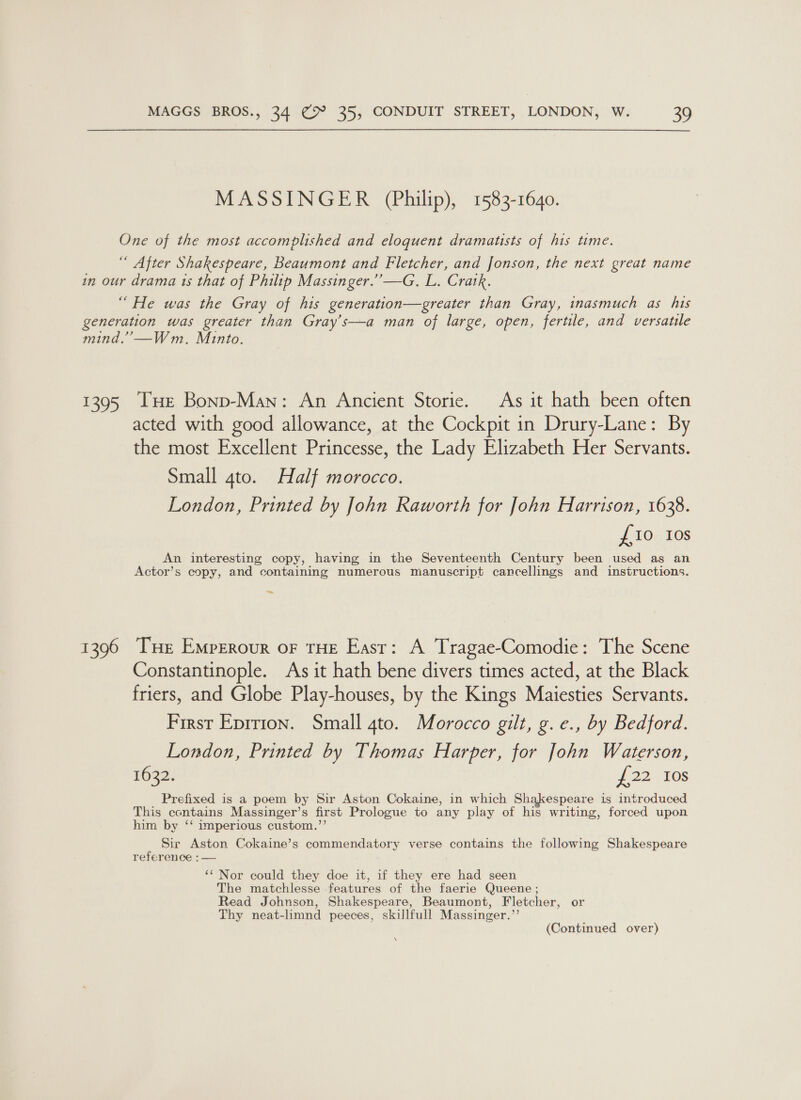 MASSINGER (Philip), 1583-1640. One of the most accomplished and eloquent dramatists of his time. “ After Shakespeare, Beaumont and Fletcher, and Jonson, the next great name in our drama ts that of Philip Massinger.’’—G. L. Cratk. “ He was the Gray of his generation—greater than Gray, inasmuch as his generation was greater than Gray’s—a man of large, open, fertile, and versatile mind.” —Wm. Minto. 1395 THE Bonp-Man: An Ancient Storie. As it hath been often acted with good allowance, at the Cockpit in Drury-Lane: By the most Excellent Princesse, the Lady Elizabeth Her Servants. Small gto. Half morocco. London, Printed by John Raworth for John Harrison, 1638. £10 Ios An interesting copy, having in the Seventeenth Century been used as an Actor’s copy, and containing numerous manuscript cancellings and instructions. _ 1396 Tse Emperour oF THE East: A Tragae-Comodie: The Scene Constantinople. As it hath bene divers times acted, at the Black friers, and Globe Play-houses, by the Kings Maiesties Servants. First Eprrion. Small 4to. Morocco gilt, g. e., by Bedford. London, Printed by Thomas Harper, for John Waterson, 1632. f 22).108 Prefixed is a poem by Sir Aston Cokaine, in which Shakespeare is introduced This contains Massinger’s first Prologue to any play of his writing, forced upon him by ‘‘ imperious custom.”’ Sir Aston Cokaine’s commendatory verse contains the following Shakespeare reference :— ‘‘ Nor could they doe it, if they ere had seen The matchlesse features of the faerie Queene ; Read Johnson, Shakespeare, Beaumont, Fletcher, or Thy neat-limnd peeces, skillfull Massinger.”’ (Continued over) \