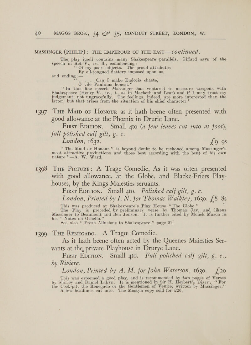 159/ 1398 1399 The play itself contains many Shakespeare parallels. Giffard says of the speech in Act: V., se. ll., commencing : Ot my poor subjects. ‘he proud attributes By oil-tongued flattery imposed upon us, and ending : — . Can I make Eudocia chaste, O vile Paulinus honest.” ‘‘In this fine speech Massinger has ventured to measure weapons with Shakespeare (Henry V., iv., 1., as in Macbeth and Lear) and if I may trust my judgement, not ungracefully. The feelings, indeed, are more interested than the latter, but that arises from the situation of his chief character.” THe Marp or Honour as it hath beene often presented with good allowance at the Phoenix in Drurie Lane. First Eprtion. Small 4to (a few leaves cut into at foot), full polished calf gilt, g. e. London, 1632. £9 9s ‘“ The Maid or Honour ’’ is beyond doubt to be reckoned among Massinger’s most attractive productions and those best according with the bent of his own nature.’’—A. W. Ward. Tue Picrure: A Trage Comedie, As it was often presented with good allowance, at the Globe, and Blacke-Friers Play- houses, by the Kings Maiesties seruants. First Eprrion. Small gto. Polished calf gilt, g. e. London, Printed by I. N. for Thomas Walkley, 1630. £8 8s This was produced at Shakespeare’s Play House ‘‘ The Globe.”’ The Play is preceded by preliminary verse by Thomas Jay, and ‘likens: Massinger to Beaumont and Ben Jonson. It is further cited by Monck Mason in his ‘‘ Notes on Othello.”’ See also ‘‘ Fresh Allusions to Shakespeare,’’ page 91. Tue Renecapo. A Tragce Comedie. As it hath beene often acted by the Queenes Maiesties Ser- vants at the, private Playhouse in Drurye Lane. First Eprrion. Small Ato. “Full pousned cal] ei me.ce., by Riviere. London, Printed by A. M. for John Waterson, 1630. £20 This was esteemed a good play, and is recommended by two pages of Verses by Shirley and Daniel Lakyn. It is mentioned in Sir H. Herbert’s Diary: ‘‘ For the Cock-pit, the Renegado or the Gentlemen of Venice, written by Massinger.’’ A few headlines cut into. 'The Mostyn copy sold for £26.