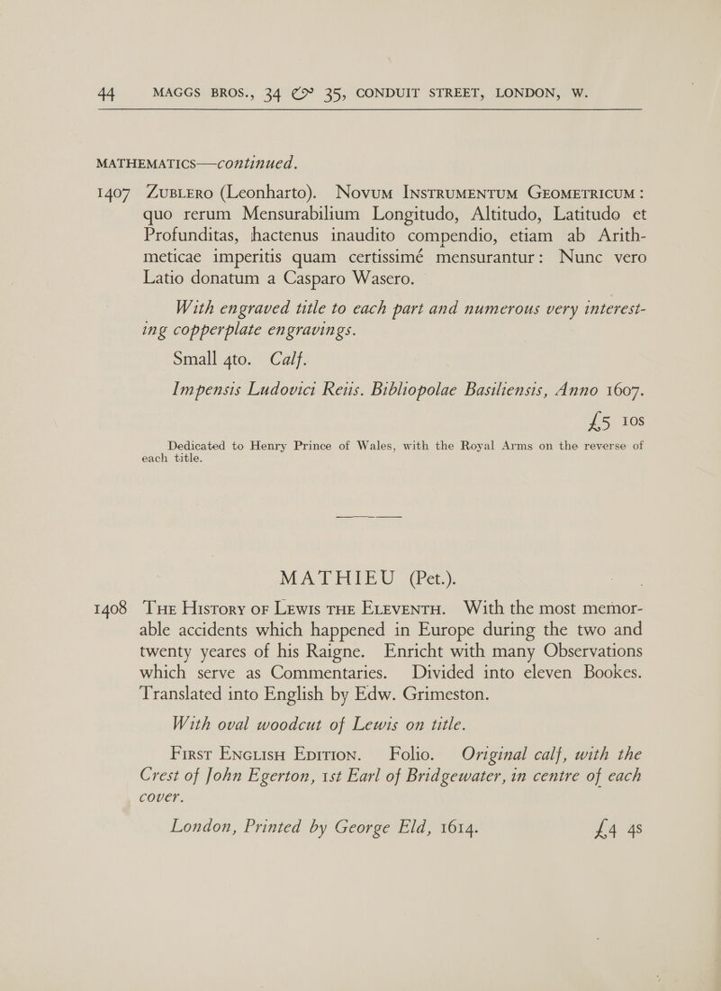 1408 quo rerum Mensurabilium Longitudo, Altitudo, Latitudo et Profunditas, hhactenus inaudito compendio, etiam ab Arith- meticae imperitis quam certissimé mensurantur: Nunc vero Latio donatum a Casparo Wasero. — With engraved title to each part and numerous very interest- ing copperplate engravings. Small gto. Calf. Impensis Ludovict Reus. Bibliopolae Basiliensis, Anno 1607. £5 ios Dedicated to Henry Prince of Wales, with the Royal Arms on the reverse of each title. MATHIEU (Pet.). Tue History oF Lewis THE ELeventu. With the most memor- able accidents which happened in Europe during the two and twenty yeares of his Raigne. Enricht with many Observations which serve as Commentaries. Divided into eleven Bookes. Translated into English by Edw. Grimeston. With oval woodcut of Lewis on title. First ENcuisH Eprrion. Folio. Original calf, with the Crest of John Egerton, 1st Earl of Bridgewater, in centre of each cover. London, Printed by George Eld, 1614. £4 4s