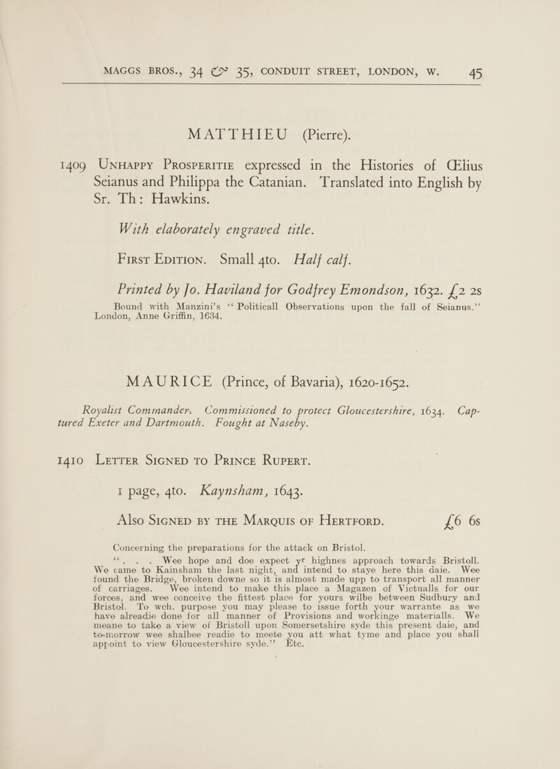 WAT TERE Eth vs (Pierie): 1409 Unnappy Prosperitie expressed in the Histories of Céiius Seianus and Philippa the Catanian. Translated into English by Sr. Th: Hawkins. With elaborately engraved title. First Eprrion. Small 4to. Half calf. Printed by Jo. Haviland for Godfrey Emondson, 1632. {2 2s Bound with Manzini’s ‘‘ Politicall Observations upon the fall of Seianus.”’ London, Anne Griffin, 1634. MAURICE (Prince, of Bavaria), 1620-1652. Royalist Commander. Commissioned to protect Gloucestershire, 1634. Cap- tured Exeter and Dartmouth. Fought at Naseby. 1410 Lerrer SIGNED To Prince Rupert. I page, 4to. Kaynsham, 1643. Also SIGNED BY THE Marouts oF HERTFORD. £6 6s Concerning the preparations for the attack on Bristol. ‘¢. , ~)6. Wee hope and doe expect yr highnes approach towards Bristoll. We came to Kainsham the last night, and intend to staye here this daie. Wee found the Bridge, broken downe so it is almost made upp to transport all manner of carriages. Wee intend to make this place a Magazen of Victualis for our forces, and wee conceive the fittest place for yours wilbe between Sudbury and Bristol. To wch. purpose you may please to issue forth your warrante as we have alreadie done for all manner of Provisions and workinge materialls. We meane to take a view of Bristoll upon Somersetshire syde this present daie, and to-morrow wee shalbee readie to meete you att what tyme and place you shall appoint to view Gloucestershire syde.’’? Etc. N