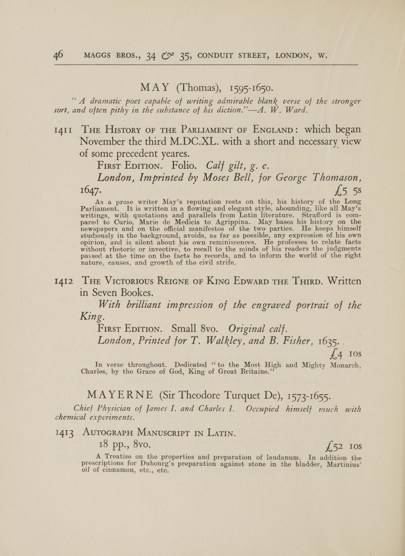 MAY (Thomas), 1595-1650. “A dramatic poet capable of writing admirable blank verse of the stronger sort, and often pithy in the substance of his diction.’—A. W. Ward. 1411 THe History oF THE ParLisaMENT oF ENGLAND: which began November the third M.DC.XL. with a short and necessary view of some precedent yeares. First Eprrion. Folio. Calf gilt, g. e. London, Imprinted by Moses Bell, for George Thomason, 1647. £5 58 As a prose writer May’s reputation rests on this, his history of the Long Parliament. It is written in a flowing and elegant style, abounding, like all May’s writings, with quotations and parallels from Latin lterature. Strafford is com- pare! to Curio, Marie de Medicis to Agrippina. May bases his history on the newspapers and on the official manifestos of the two parties. He keeps himself studiously in the background, avoids, as far as possible, any expression of his own opirion, and is silent about his own reminiscences. He professes to relate facts without rhetoric or invective, to recall to the minds of his readers the judgments passed at the time on the facts he records, and to inform the world of the right nature, causes, and growth of the civil strife. 1412 Tue Vicrorious Reicne or Kine Epwarp THE Tuirp. Written in Seven Bookes. With brilliant impression of the engraved portrait of the King First Epirion. Small 8vo. Original calf. | London, Printed for T. Walkley, and B. Fisher, 1635. . £4 Ios In verse throughout. Dedicated ‘‘to the Most High and Mighty Monarch, Charles, by the Grace of God, King of Great Britaine.”’ MAYERNE (Sir Theodore Turquet De), 1573-1655. Chief Physician of James I. and Charles I. Occupied himself much with chemical experiments. 1413 AutTocrapH Manuscript IN Latin. 18 pp., 8vo. £52 10s A Treatise on the properties and preparation of laudanum. In addition the prescriptions for Dubourg’s preparation against stone in the bladder, Martinius’ oil of cinnamon, etc., etc.