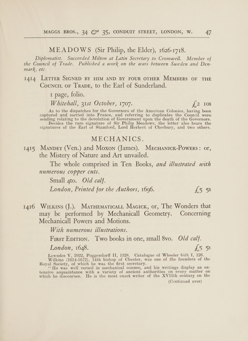 MEADOWS (Sir Philip, the Elder), 1626-1718. Diplomatist. Succeeded Milton at Latin Secretary to Cromwell. Member of the Council of Trade. Published a work on the wars between Sweden and Den- mark, etc. 1414 Lerrer SIGNED BY HIM AND BY FOUR OTHER MEMBERS OF THE Councit or TRADE, to the Earl of Sunderland. 1 page, folio. Whitehall, 31st October, 1707. 2 10S As to the dispatches for the Governors of the American Colonies, having been captured and carried into France, and referring to duplicates the Council were sending relating to the devolution of Government upon the death of the Governors. Besides the rare signature of Sir Philip Meadows, the letter also bears the signatures of the Earl of Stamford, Lord Herbert of Cherbury, and two others. MECHANICS. 1415 Manpey (Ven.) and Moxon (James). MercHANicK-PoweErs: or, the Mistery of Nature and Art unvailed. The whole comprised in Ten Books, and illustrated with numerous copper cuts. Small 4to. Old calf. London, Printed for the Authors, 1606. £5 58 1416 Witxins (J.). Matuematicaty Macick, or, The Wonders that may be performed by Mechanicall Geometry. Concerning Mechanicall Powers and Motions. With numerous illustrations. First Eprtion. ‘Two books in one, small 8vo. Old calf. London, 1648. £5 58 Lowndes V, 2922, Poggendorff II, 1328. Catalogue of Wheeler Gift I, 126. Wilkins (1614-1672), 14th bishop of Chester, was one of the founders of the Royal Society, of which he was the first secretary. ey ‘‘Ffe was well versed in mechanical science, and his writings display an ex- tensive acquaintance with a variety of ancient authorities on every matter on which he discourses. He is the most exact writer of the XVIIth century on the (Continued over)