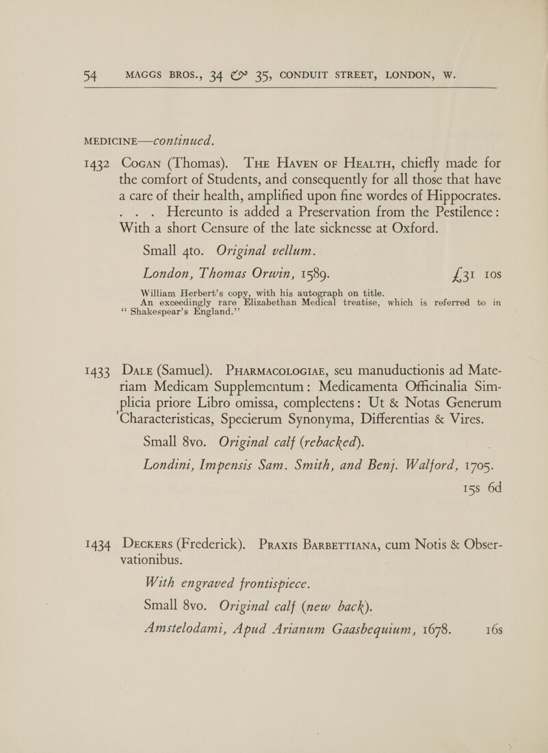 MEDICINE—continued. 1432 Cocan (Thomas). THe Haven or Heatrtu, chiefly made for the comfort of Students, and consequently for all those that have a care of their health, amplified upon fine wordes of Hippocrates. Hereunto is added a Preservation from the Pestilence: With a short Censure of the late sicknesse at Oxford. Small 4to. Oviginal vellum. London, Thomas Orwin, 1589. : £31 Ios William Herbert’s copy, with his autograph on title. An exceedingly rare Elizabethan Medical treatise, which is referred to in ‘* Shakespear’s England.”’ 1433 Dare (Samuel). PHarMAcoLoctIaE, seu manuductionis ad Mate- riam Medicam Supplementum : Medien: Officinalia Sim- plicia priore Libro omissa, complectens: Ut &amp; Notas Generum ‘Characteristicas, Specierum Synonyma, Differentias &amp; Vires. Small 8vo. Original calf (rebacked). Londini, Impensis Sam. Smith, and Bee. Walford, 1705. 15s 6d 1434 Deckers (Frederick). Praxis Barserriana, cum Notis &amp; Obser- vationibus. With engraved frontispiece. Small 8vo. Original calf (new back). Amstelodami, Apud Arianum Gaasbequium, 1678. 16s