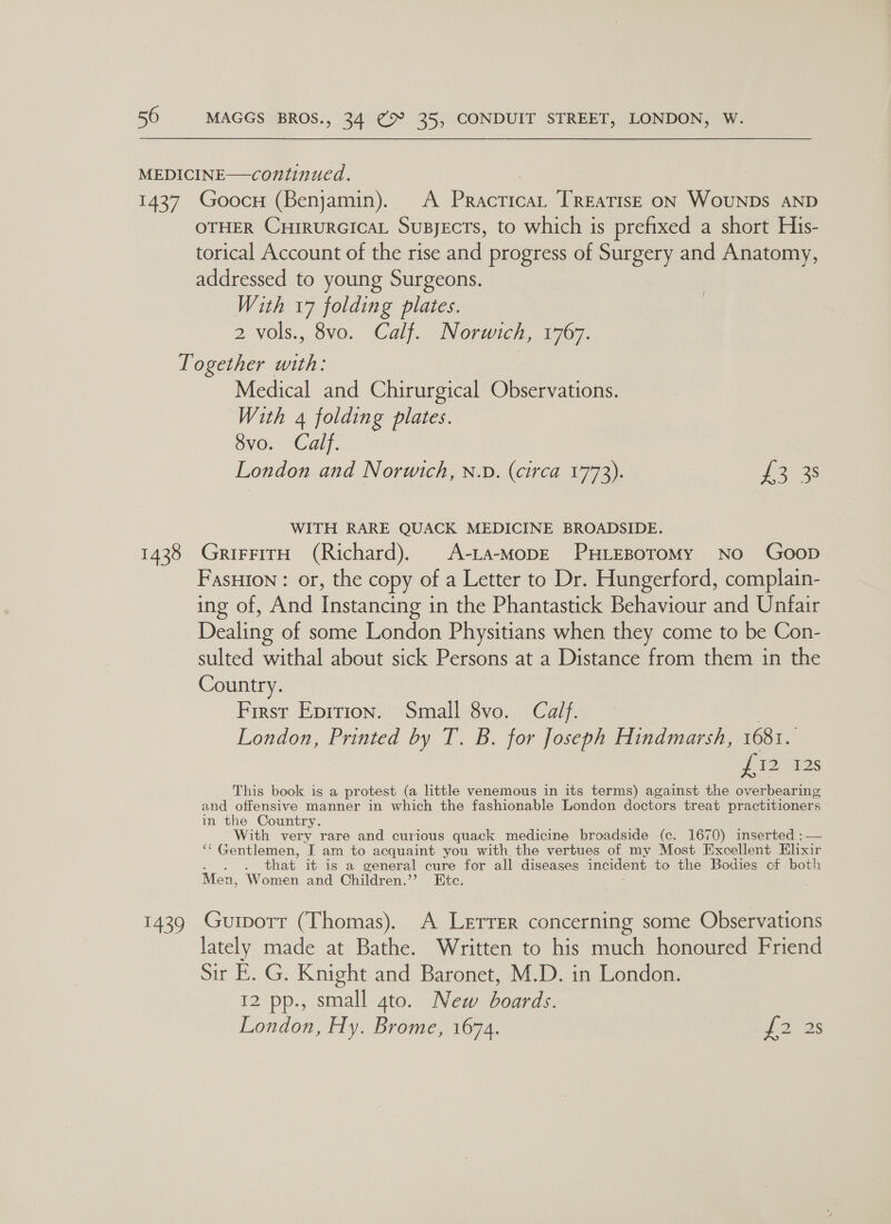 OTHER CHrRuRGICAL Supyects, to which is prefixed a short His- torical Account of the rise and progress of Surgery and Anatomy, addressed to young Surgeons. With 17 folding plates. 2 vols., 8vo. Calf. Norwich, 1767. 1428 1439 Medical and Chirurgical Observations. With 4 folding plates. BvOnmCdy: London and Norwich, n.D. (circa 1773). 13 3s WITH RARE QUACK MEDICINE BROADSIDE. GrifFitH (Richard). A-ta-MopE PHLEBOTOMY No GoopD FasHIon : or, the copy of a Letter to Dr. Hungerford, complain- ing of, And Instancing in the Phantastick Behaviour and Unfair Dealing of some London Physitians when they come to be Con- sulted withal about sick Persons at a Distance from them in the Country. First Epition. Smail 8vo. Calf. London, Printed by T. B. for Joseph Hindmarsh, 1681. re i2 135 This book is a protest (a little venemous in its terms) against the overbearing and offensive manner in which the fashionable London doctors treat practitioners in the Country. With very rare and curious quack medicine broadside (c. 1670) inserted :— ‘“‘ Gentlemen, I am to acquaint you with the vertues of my Most Excellent Elixir . that it is a general cure for all diseases incident to the Bodies of both Men, Women and Children.”’? Etc. Gurport (Thomas). A Lerrer concerning some Observations lately made at Bathe. Written to his much honoured Friend Sir E. G. Knight and Baronet, M.D. in London. 12 pp., small gto. New boards. London, Hy. Brome, 1674. oes