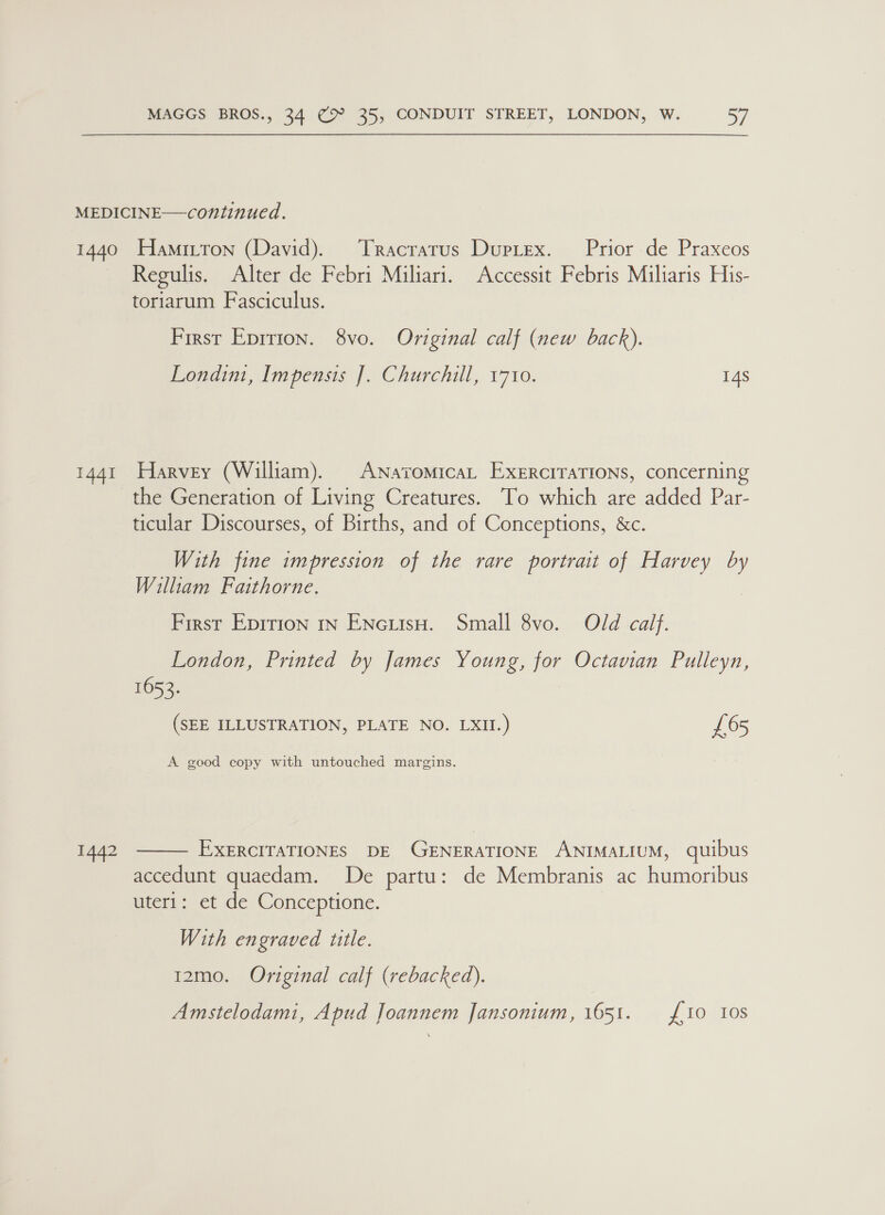 MEDICINE—continued. 1440 Hamitton (David). Tracrarus Duprex. Prior de Praxeos Regulis. Alter de Febri Miliari. Accessit Febris Miliaris His- toriarum Fasciculus. First Eprrion. 8vo. Original calf (new back). Londim, Impensis [. Churchill, 1710. 14s 1441 Harvey (William). ANavomicaL EXeERciTaTIONS, concerning the Generation of Living Creatures. To which are added Par- ticular Discourses, of Births, and of Conceptions, &amp;c. With fine impression of the rare portrait of Harvey by William Faithorne. First Epirion in ENcutsH. Small 8vo. Old calf. London, Printed by James Young, for Octavian Pulleyn, 1652. (SEE ILLUSTRATION, PLATE NO. LXII.) £65 A good copy with untouched margins.  EXERCITATIONES DE GENERATIONE ANIMALIUM, quibus accedunt quaedam. We pata: de Membranis ac humoribus uteri: et de Conceptione. 1442 With engraved title. 12mo. Original calf (rebacked). Amstelodami, Apud Joannem Jansonium, 1651. {10 10s