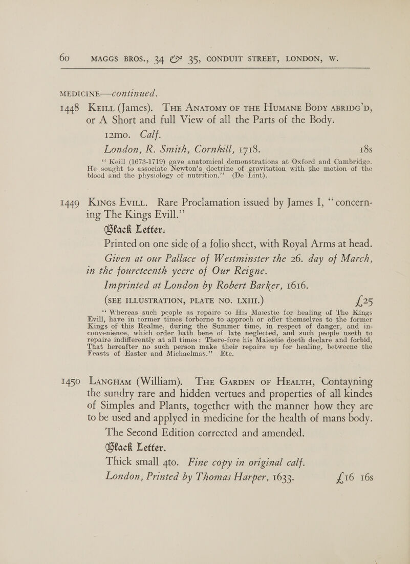 1448 1449 1450 Keri (James). THE ANATOMY OF THE HuMANE Bony aBRipc’D, or A Short and full View of all the Parts of the Body. 12mo. Calf. London, R. Smith, Cornhill, 1718. 18s ‘* Keill (1673-1719) gave anatomical demonstrations at Oxford and Cambridge. He sought to associate Newton’s doctrine of gravitation with the motion of the blood and the physiology of nutrition.’’ (De Lint). Kines Eviti. Rare Proclamation issued by James I, “* concern- ing ‘The Kings Evill.” Wlack Letter. Printed on one side of a folio sheet, with Royal Arms at head. Given at our Pallace of Westminster the 26. day of March, in the foureteenth yeere of Our Reigne. Imprinted at London by Robert Barker, 1616. (SEE ILLUSTRATION, PLATE NO. LXIII.) £25 ‘‘ Whereas such people as repaire to His Maiestie for healing of The Kings Evill, have in former times forborne to approch or offer themselves to the former Kings of this Realme, during the Summer time, in respect of danger, and in- convenience, which or der hath bene of late neglected, and such people useth to repaire indifferently at all times: There-fore his Maiestie doeth declare and forbid, That hereafter no such person make their repaire up for healing, betweene the Feasts of Easter and Michaelmas.”’ Ete. Lancuam (William). THe Garpen or Hearty, Contayning the sundry rare and hidden vertues and properties of all kindes of Simples and Plants, together with the manner how they are to be used and applyed i in medicine for the health of mans body. The Second Edition corrected and amended. Wlack Letter. Thick small gto. Fine copy in original calf. London, Printed by Thomas Harper, 1633. £16 16s