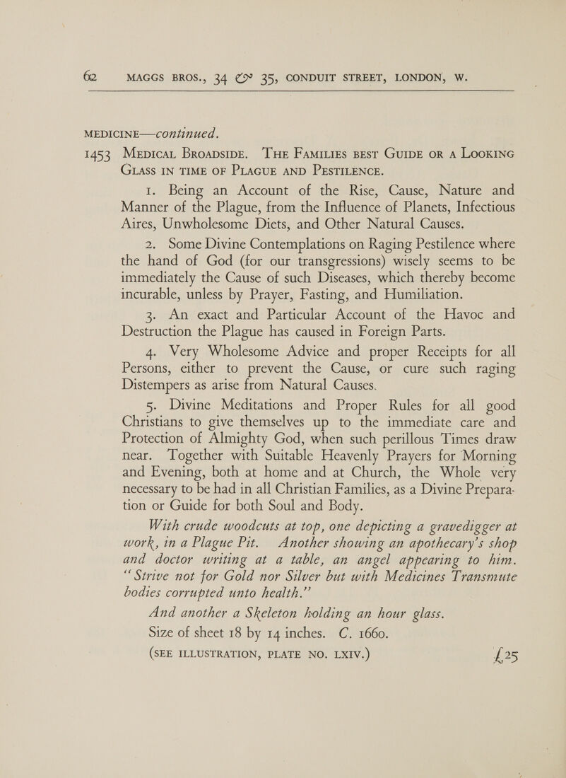 GLASS IN TIME OF PLAGUE AND PESTILENCE. i... Being ans Accountof the Rise, Cause, iNamite and Manner of the Plague, from the Influence of Planets, Infectious Aires, Unwholesome Diets, and Other Natural Causes. 2. Some Divine Contemplations on Raging Pestilence where the hand of God (for our transgressions) wisely seems to be immediately the Cause of such Diseases, which thereby become incurable, unless by Prayer, Fasting, and Humiliation. An exact and Particular Account of the Havoc and Destruction the Plague has caused in Foreign Parts. 4. Very Wholesome Advice and proper Receipts for all Persons, either to prevent the Cause, or cure such raging Distempers as arise from Natural Causes. 5. Divine Meditations and Proper Rules for all good Christians to give themselves up to the immediate care and Protection of Almighty God, when such perillous Times draw near. Together with Sa abe Heavenly Prayers for Morning and Evening, both at home and at Church, the Whole very necessary to be had in all Christian Families, as a Divine Prepara- tion or Guide for both Soul and Body. With crude woodcuts at top, one depicting a gravedigger at work, in a Plague Pit. Another showing an apothecary’s shop and doctor writing at a table, an angel appearing to him. “Strive not for Gold nor Silver but with Medicines Transmute bodies corrupted unto health.” And another a Skeleton holding an hour glass. Size of sheet 18 by 14 inches. C. 1660. (SEE ILLUSTRATION, PLATE NO. LXIV.) £25