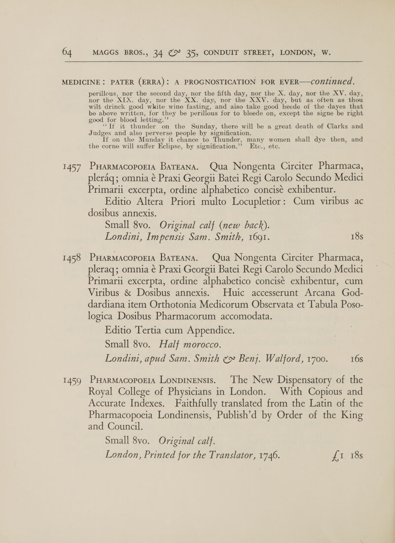 ey 1458 Eo perillous, nor the second day, nor the fifth day, nor the X. day, nor the XV. day, nor the AIA. day, nor the XX. day, nor the XXV. day, but as often as thou wilt drinck good white wine fasting, and also take good heede of the dayes that be above written, for they be perillous for to bleede on, except the signe be right good for blood letting.’’ ‘‘Tf it thunder on the Sunday, there will be a great death of Clarks and Judges and also perverse people by signification. If on the Munday it chance: to Thunder, many women shall dye then, and the corne will suffer Eclipse, by signification.’”’ Etc., etc. PHarmacopoEia BatEana. Qua Nongenta Circiter Pharmaca, pleraq; omnia ¢ Praxi Georgii Batei Regi Carolo Secundo Medici Primarii excerpta, ordine alphabetico concisé exhibentur. Editio Altera Priori multo Locupletior: Cum viribus ac dosibus annexis. Small 8vo. Original calf (new back). Londin, Impensis Sam. Smith, 1691. 18s PHARMACOPOEIA BaTEANA. Qua Nongenta Circiter Pharmaca, pleraq; omnia é Praxi Georgii Batei Regi Carolo Secundo Medici Primarii excerpta, ordine alphabetico concisé exhibentur, cum Viribus &amp; Dosibus annexis. Huic accesserunt Arcana God- dardiana item Orthotonia Medicorum Observata et Tabula Poso- logica Dosibus Pharmacorum accomodata. Editio Tertia cum Appendice. Small 8vo. Half morocco. Londin, apud Sam. Smith ¢» Benj. Walford, 1700. 16s PHarMacopoEIA LonpINENsIs. The New Dispensatory of the Royal College of Physicians in London. With Copious and Accurate Indexes. Faithfully translated from the Latin of the Pharmacopoeia Londinensis, Publish’d by Order of the King and Council. Small 8vo. Original calf. London, Printed for the Translator, 1746. 7 18s