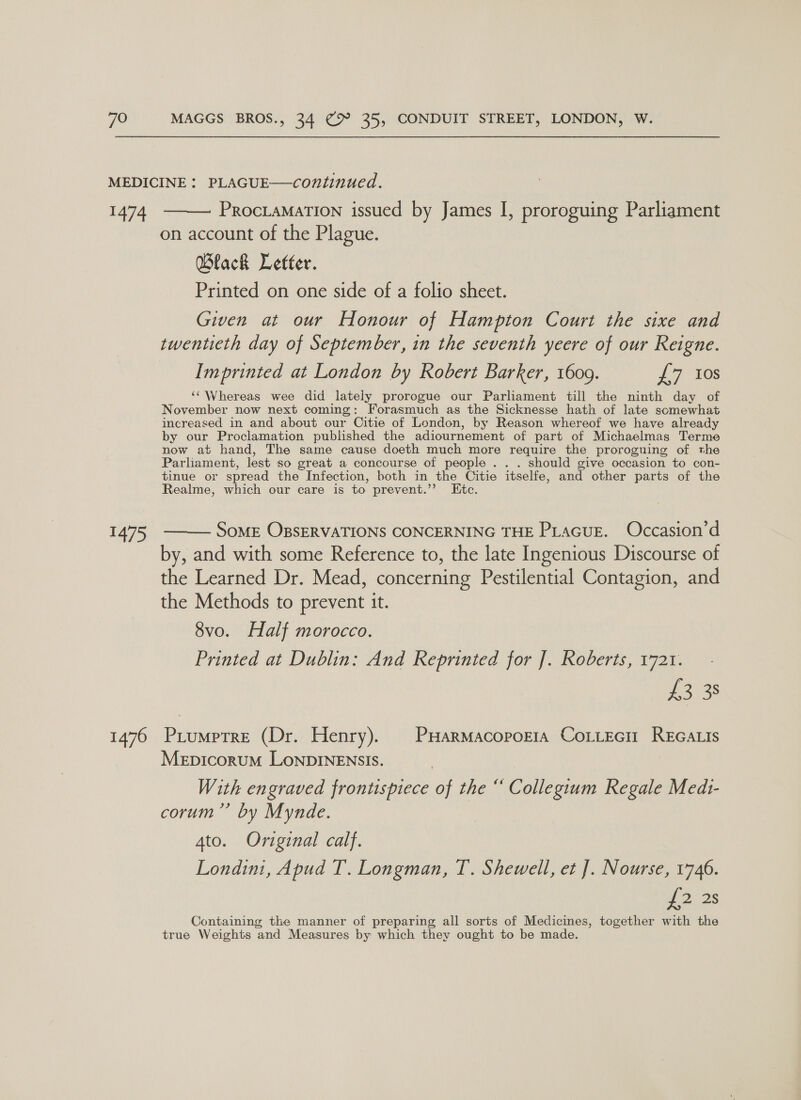 1474 1475 1476  PROCLAMATION issued by James I, proroguing Parliament on account of the Plague. Wlack Letter. Printed on one side of a folio sheet. Given at our Honour of Hampton Court the sixe and twentieth day of September, in the seventh yeere of our Reigne. Imprinted at London by Robert Barker, 1609. £7 10s ‘‘ Whereas wee did lately prorogue our Parliament till the ninth day of November now next coming: Forasmuch as the Sicknesse hath of late somewhat increased in and about our Citie of London, by Reason whereof we have already by our Proclamation published the adiournement of part of Michaelmas Terme now at hand, The same cause doeth much more require the proroguing of the Parliament, lest so great a concourse of people . . . should give occasion to con- tinue or spread the Infection, both in the Citie itselfe, and other parts of the Realme, which our care is to prevent.”’? Etc. SoME OBSERVATIONS CONCERNING THE PLacueE. Occasion’d by, and with some Reference to, the late Ingenious Discourse of the Learned Dr. Mead, concerning Pestilential Contagion, and the Methods to prevent it. 8vo. Half morocco. Printed at Dublin: And Reprinted for J]. Roberts, 1721. 2338 Prumptre (Dr. Henry). | PHarmacoporia CoLLecit REGALIs Mepicorum LonDINENSIS. | With engraved frontispiece of the “ Collegium Regale Medt- corum”’ by Mynde.  Ato. Original calf. Londin, Apud T. Longman, T. Shewell, et J]. Nourse, 1746. wo 28 Containing the manner of preparing all sorts of Medicines, together with the true Weights and Measures by which they ought to be made.