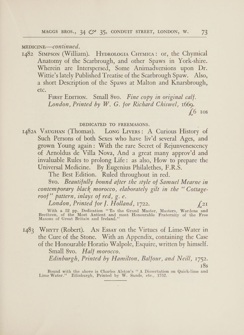 1482 Simpson (William). Hyprotocia Cuymica: or, the Chymical Anatomy of the Scarbrough, and other Spaws in York-shire. Wherein are Interspersed, Some Animadversions upon Dr. Wittie’s lately Published Treatise of the Scarbrough Spaw. Also, a short Description of the Spaws at Malton and Knarsbrough, etc: First Epition. Small 8vo. Fine copy in original calf. London, Printed by W. G. for Richard Chiswel, 1669. £6 Ios DEDICATED TO FREEMASONS. 1483 Such Persons of both Sexes who have liv’d several Ages, and grown Young again: With the rare Secret of Reyunvenescency of Arnoldus de Villa Nova, And a great many approv’d and invaluable Rules to prolong Life: as also, How to prepare the Universal Medicine. By Eugenius Philalethes, F.R.S. The Best Edition. Ruled throughout in red. 8vo. Beautifully bound after the style of Samuel Mearne in contemporary black morocco, elaborately gilt in the “ Cottage- roof’’ pattern, inlays of red, g. e. London, Printed for ]. Holland, 1722. p21 With a 52 pp. Dedication ‘‘To the Grand Master, Masters, Wardens and Brethren, of the Most Antient and most Honourable _ Fraternity of the Free Masons of Great Britain and Ireland.” Wuytrt (Robert). AN Essay on the Virtues of Lime-Water in the Cure of the Stone. With an Appendix, containing | the Case of the Honourable Horatio Walpole, Esquire, written by himself. Small 8vo. Half morocco. Edinburgh, Printed by Hamilton, Balfour, and Neill, 1752. 18s Bound with the above is Charles Alston’s ‘‘ A Dissertation on Quick-lime and Lime Water.’’? Edinburgh, Printed by W. Sands, etc., 1752.