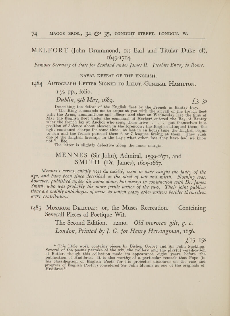 1649-1714. NAVAL DEFEAT OF THE ENGLISH. 1% pp., folio. Dublin, 5th May, 1689. | te) os Describing the defeat of the English fleet by the French in Bantry Bay. ‘‘'The King commands me to acquaint you with the arivall of the french fleet with the Arms, ammunitione and officers and that on Wednesday last the first of May the English fleet under the command of Herbert entered the Bay of Bantry wher the french lay at Anchor who seing them arive . . . put themselves in a position of defence about eleaven in the forenoon; the English attaqued them, the fight continued sharpe for some time: at last in an hours time the English begun to run and the french pursued them 6 or 7 leagues fireing at them. They sunk one of oy English fireships in the bay; what other loss they have had we know not.’ te. The letter is slightly defective along the inner margin. MENNES (Sir John), Admiral, 1599-1671, and SMITH (Dr. James), 1605-1667. Severall Pieces of Poetique Wit. The Second Edition. 12mo. Old morocco gilt, g. e. London, Printed by J. G. for Henry Herringman, 1656. £15 158 ‘This little work contains pieces by Bishop Corbet and Sir John Suckling. Several of the poems partake of the wit, the raillery and the playful versification of Butler, though this collection made its appearance eight years before the publication of Hudibras. It is also worthy of a particular remark that Pope (in his classification of English Poets for his projected discourse on the rise and progress of English Poetry) considered Sir John Mennis as one of the originals of Hudibras.”’