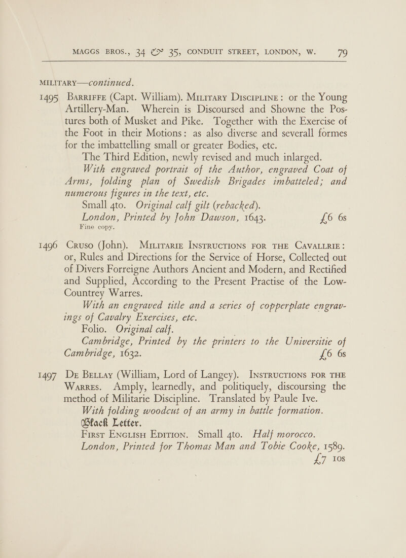 Ea 1496 BAY/ BarrirFe (Capt. William). Mizirary DiscipLine: or the Young Artillery-Man. Wherein is Discoursed and Showne the Pos- tures both of Musket and Pike. ‘Together with the Exercise of the Foot in their Motions: as also diverse and severall formes for the imbattelling small or greater Bodies, etc. The Third Edition, newly revised and much inlarged. With engraved portrait of the Author, engraved Coat of Arms, folding plan of Swedish Brigades imbatteled; and numerous figures in the text, etc. Small gto. Original calf gilt (rebacked). London, Printed by John Dawson, 1643. £6 6s Fine copy. Cruso (John). Mrtirarre Instructions FOR THE CAVALLRIE: or, Rules and Directions for the Service of Horse, Collected out of Divers Forreigne Authors Ancient and Modern, and Rectified and Supplied, According to the Present Practise of the Low- Countrey Warres. With an engraved ttle and a series of copperplate engrav- ings of Cavalry Exercises, etc. Folio. Oviginal calf. | Cambridge, Printed by the printers to the Universitie of Cambridge, 1632. £6 6s De Betray (William, Lord of Langey). InsTRucTIONS FOR THE Warres. &lt;Amply, learnedly, and politiquely, discoursing the method of Militarie Discipline. Translated by Paule Ive. With folding woodcut of an army in battle formation. Black Letter. First Encutsu Eprrion. Small 4to. Half morocco. London, Printed for Thomas Man and Tobie Cooke, 1589. £7 10s