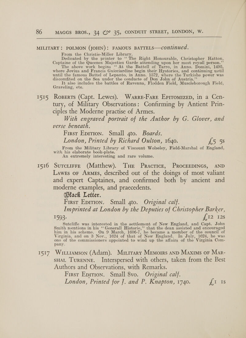  pee 1516 ty From the Christie-Miller Library. Dedicated by the printer to ‘‘ The Right Honourable, Christopher Hatton, Captaine of the Queenes Majesties Garde attending upon her most royall person.”’ The above work begins ‘‘ At the Battell of Tarro, in Anno. Domini, 1495, where Jovius and Francis Guicciardine begin their Hystories, and continuing until until the famous Battel of Lepanto, in Anno. 1572, where the Turkishe power was discomfited on the Sea under the conducte of Don John of Austria.” It also Teeaeyt the battles of Ravenna, Flodden Field, Muscleborough Field, Graveling, et RoBERTs ian Lewes). Warre-Fare Eprromizep, in a Cen- tury, of Military Observations: Confirming by Antient Prin- ciples the Moderne practise of Armes. With engraved portrait of the Author by G. Glover, and verse beneath. First Eprrion. Small 4to. Boards. | London, Printed by Richard Oulton, 1640. £5 58 From the Military J.ibrary of Viscount Wolseley, Field-Marshal of England, with his elaborate book-plate. An extremely interesting and rare volume. SUTCLIFFE (Matthew). THE Practice, ProcEEDINGS, AND Lawes oF Armes, described out of the doings of most valiant and expert Captaines, and confirmed both by ancient and moderne examples, and praecedents. Black Letter. First Eprrion. Small 4to. Original calf. Imprinted at London by the Deputies of Christopher ee 1593. J12° 12s Sutcliffe was interested in the settlement of New England, and Capt. John Smith mentions in his ‘‘ Generall Historie,’’ that the dean assisted and encouraged him in his scheme. On 9 March, 1606- o he became a member of the council of Virginia, and on 3 Nov., 1624 of that of New England. In July, 1624, he was one of the commissioners appointed to wind up the affairs of the Virginia Com- pany. Wititamson (Adam). Murrrary Memoirs anp Maxims or Mar- sHAL TuRENNE. Interspersed with others, taken from the Best Authors and Observations, with Remarks. Firsr Eprrion. Small 8vo. Original calf. London, Printed for J. and P. Knapton, 1740. J Gs