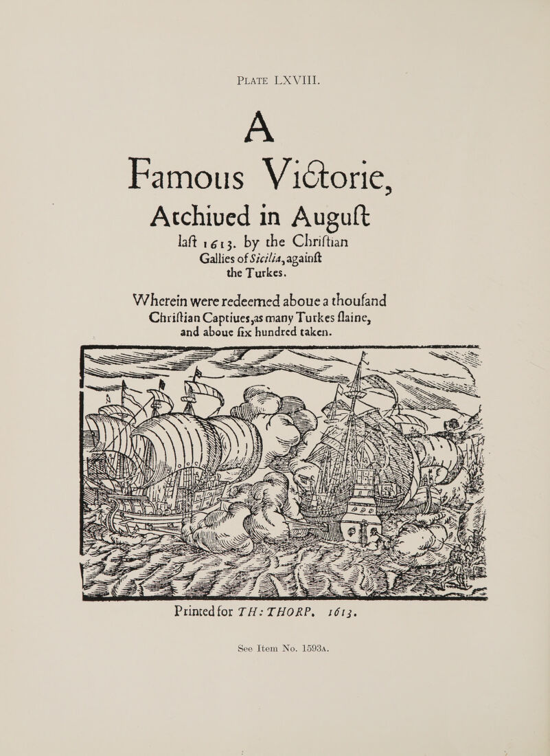 PLATE LXVIII. A Famous Victorie, Acchived in Auguft laft 1613. by the Chriftian Gallies of Sicilia, againft the Turkes. W herein were redeemed aboue a thoufand Chriftian Captiues,as many Turkes flainc, and aboue fix hundred taken. &gt; —e : s a erate N\\ Ky ty mony nut Miaoesle, j sway EEF ae a IAN i . re I¢ ga! ip REZ    - —— = Printed for 7H: —. — THOKP, FOU3, n\\ See Item No. 15934.