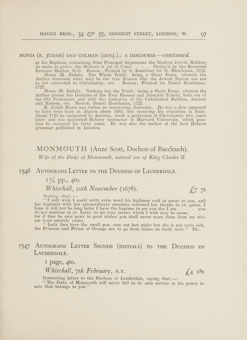 1546 347 at his Baptism, containing Nine’ Principal Arguments the Modern Jewish Rabbins do make to prove, the Messiah is yet to Come . . . Prefac’d by the Reverend Increase Mather, D.D. Boston: Printed by S. Kneeland for D. Henchman, 1722. Monis (R. Judah). The Whole Truth: being a Short Essay, wherein the Author discovers what may be the true Reason why the Jewish Nation are not as yet converted to Christianity, etc. Boston: Printed for Daniel Henchman, 1722. Monis (R. Judah). Nothing but the Truth: being a Short Essay, wherein the Author proves the Doctrine of the Ever Blessed and Adorable Trinity, both out cf the Old Testament, and with the Authority of the Cabalistical Rabbies, Ancient and Modern, etc. Boston, Daniel Henchman, 1722. R. Judah Monis was rather an interesting character. He was a Jew supposed to have been born in Algiers about 1683, but receiving his education in Italy. About 1720 he emigrated to America, made a profession of Christianity two years later. and was appointed Hebrew instructor in Harvard University, which posi- tion he occupied for forty years. He was also the author of the first Hebrew grammar published in America. MONMOUTH (Anne Scott, Duchess of Buccleuch). Wife of the Duke of Monmouth, natural son of King Charles II, AUTOGRAPH LETTER TO THE DUCHESS OF LAUDERDALE. 114 pp., 4to. Whitehall, toth November (1678). a Stating that :— ‘T only wish I could writt evrie word his highness said in ansur to you, and her highness with her extraordinary sweetnes returned her thanks to yr. grace, 1 hope it will not be long befor I have the hapines to see you tho Iam . . . you do not mention in yr. Lettr. to me your jurney which I wish may be soone. Sees for if ther be anie powr in good wishes you shall never want them from me who am most entirely yours. ‘* Lady Ann have the small pox, cam out last night but she is not verie sick, the Princess and Prince of Orange are to go from hance on frady next.’’? Etc. AutocrapH Letrer SIGNED (INITIALS) TO THE DucHEss oF LAUDERDALE. I page, 4to. Whitehall, 7th February, n.y. £4 18s Interesting letter to the Duchess of Lauderdale, saying that :— _ “The Duke of Monmouth will never fail to do anie service in his power to anie that belongs to you.’’ \