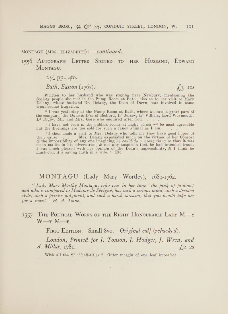 MONTAGU (MRS. ELIZABETH) : —continued. 1550 AuTocraPpH LetTrerR SIGNED TO HER THuspanp, Epwarp Monracu. /&gt; pp., 4to. Bath, Easton (1763). J 30008 Written to her husband who was staying near Newbury, mentioning the Society people she met in the Pump Room at Bath; aiso as to her visit to Mary Delany, whose husband Dr. Delany, the Dean of Down, was involved in some troublesome litigation. ‘“‘T was yesterday at the Pump Room at Bath, where we saw a great part of the company, the Duke &amp; D’ss of Bedford, La J ersey, Ld Villiers, Lord Weymouth, Ld Digby, Mr. and Mrs. Gore who enquired after you. ‘¢T have not been in the publick rooms at night which aa be most BeLoAue but the Evenings are too cold for such a fancy animal as I am. ‘‘T then made a visit to Mrs. Delany who tells me they have ON hopes of their cause. ._. . Mrs. Delany expatiated much on the virtues of her Consort &amp; the impossibility of any one imagining he could do a wrong thing so that it was mean malice in his adversaries, &amp; not any suspicion that he had intended fraud. I was much pleased with her opinion of the Dean’s impeccability, &amp; I think he must own it a saving faith in a wife.’’ Etc. MONTAGU (Lady Mary Wortley), 1689-1762. “Lady Mary Morthy Montagu, who was in her time ‘ the pink of fashion,’ and who 1s compared to Madame de Sévigné, has such a serious mind, such a decided style, such a precise judgment, and such a harsh sarcasm, that you would take her for a man.”——H. A. Taine. 1557 THe PorticaL Works oF THE Richt HonourasLte Lapy M—y W—y M—z. First Epirion. Small 8vo. Original calf (rebacked). London, Printed for [. Tonson, [. Hodges, J]. Wren, and A. Millar, 1781. sf 22S With all the 27 ‘ half-titles.’’ Outer margin of one leaf imperfect.
