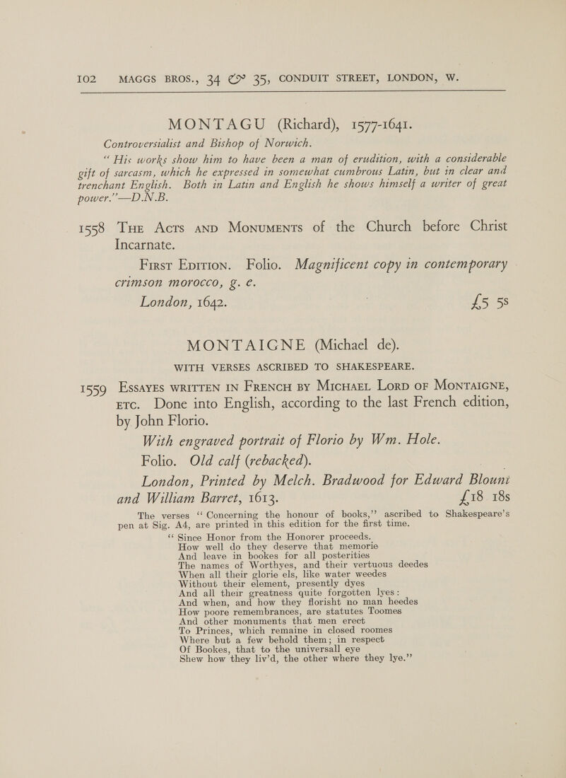  MONTAGU (Richard), 1577-1641. 1558 P55? Tue Acts anp Monuments of the Church before Christ Incarnate. First Eprrion. Folio. Magnificent copy in contemporary crimson morocco, g. €. London, 1642. | £5 5s MONTAIGNE (Michael de). WITH VERSES ASCRIBED TO SHAKESPEARE. EssaAYES WRITTEN IN FreENcH By Micuaet Lorp oF Monraicne, etc. Done into English, according to the last French edition, by John Florio. With engraved portrait of Florio by Wm. Hole. Folio. Old calf (rebacked). | London, Printed by Melch. Bradwood for Edward Blouni and William Barret, 1613. £18. 18s The verses ‘‘ Concerning the honour of books,’’? ascribed to Shakespeare’s pen at Sig. A4, are printed in this edition for the first time. ‘¢ Since Honor from the Honorer proceeds. How well do they deserve that memorie And leave in bookes for all posterities The names of Worthyes, and their vertuous deedes When all their glorie els, like water weedes Without their element, presently dyes And all their greatness quite forgotten lyes: And when, and how they florisht no man heedes How poore remembrances, are statutes Toomes And other monuments that men erect To Princes, which remaine in closed roomes Where but a few behold them; in respect Of Bookes, that to the universall eye Shew how they liv’d, the other where they lye.”’