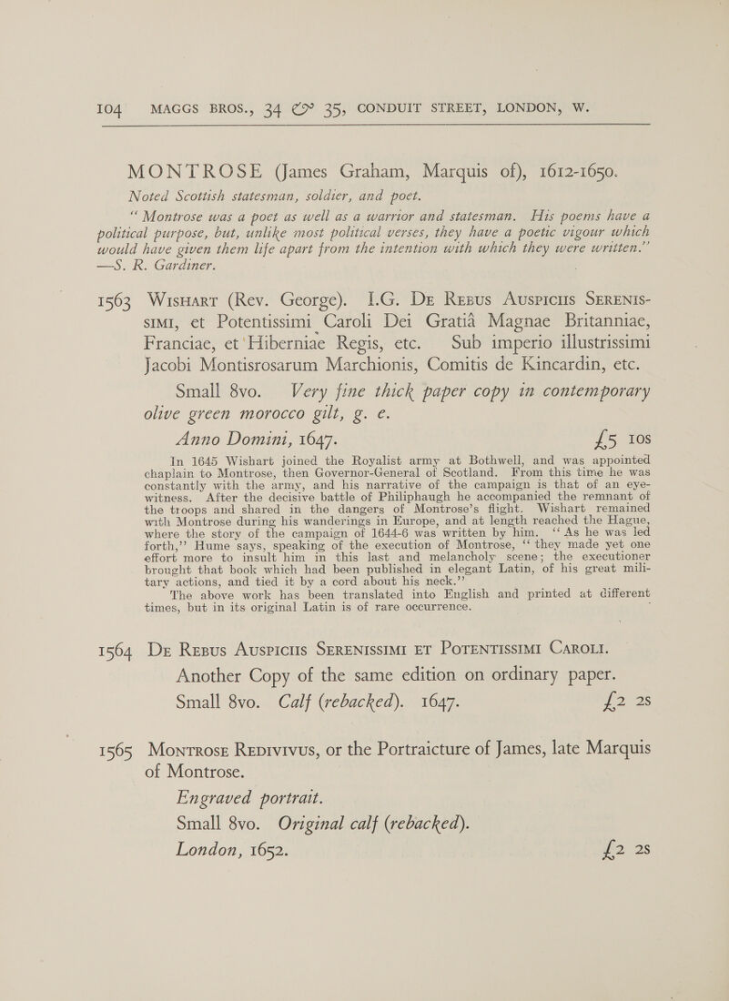  1563 1564 1565 WisHart (Rev. George). 1I.G. De Resus Auspiciis SERENIS- sIMI, et Potentissimi Caroli Dei Gratia Magnae Britannuiae, Franciae, et 'Hiberniae Regis, etc. Sub imperio illustrissimi Jacobi Montisrosarum Marchionis, Comitis de Kincardin, etc. Small 8vo. Very fine thick paper copy in contemporary olive green morocco gilt, g. e. Anno Domini, 1647. £5 108 In 1645 Wishart joined the Royalist army at Bothwell, and was appointed chaplain to Montrose, then Governor-General of Scotland. From this time he was constantly with the army, and his narrative of the campaign is that of an eye- witness. After the decisive battle of Philiphaugh he accompanied the remnant of the troops and shared in the dangers of Montrose’s flight. Wishart remained with Montrose during his wanderings in Europe, and at length reached the Hague, where the story of the campaign of 1644-6 was written by him. ‘‘ As he was led forth,’? Hume says, speaking of the execution of Montrose, ‘‘ they made yet one effort more to insult him in this last and melancholy scene; the executioner brought that book which had been published in elegant Latin, of his great mili- tary actions, and tied it by a cord about his neck.”’ The above work has been translated into English and printed at different times, but in its original Latin is of rare occurrence. ; Dr Resus Auspictis SERENISSIMI ET POTENTISSIMI CAROLI. Another Copy of the same edition on ordinary paper. Small 8vo. Calf (rebacked). 1647. eae Montrose Reprvivus, or the Portraicture of James, late Marquis of Montrose. Engraved portrait. Small 8vo. Original calf (rebacked). London, 1652. £2 28