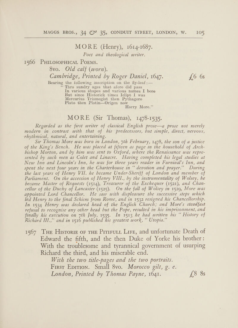 MORE (Henry), 1614-1687. Poet and theological writer. 1566 PuHttosopHicaL Poems. 8vo. Old calf (worn). Cambridge, Printed by Roger Daniel, 1647. £6 6s Bearing the following inscription on the fly-leaf :— ‘‘ Thro sundry ages that afore did pass In various shapes and various names I bore But since Historick times Iclipt I was Mercurius Trismegist then Pythagore Plato then Plotin—Origen now Harry More.’’ MORE (Sir Thomas), 1478-1535. Regarded as the first writer of classical English prose—a prose not merely modern in contrast with that of his predecessors, but simple, direct, nervous, rhythmical, natural, and entertaining. Sir Thomas More was born in London, 7th February, 1478, the son of a justice of the King’s Bench. He was placed at fifteen as page in the household of Arch- bishop Morton, and by him was sent to Oxford, where the Renaissance was repre- sented by such men as Colet and Linacre. Having completed his legal studies ut New Inn and Lincoln’s Inn, he was for three years reader in Furnival’s Inn, and spent the next four years in the Charterhouse in “ devotion and prayer.” During the last years of Henry VII. he became Under-Sheriff of London and member cf Parliament. On the accession of Henry VIII., by the instrumentality of Wolsey, he became Master of Requests (1514), Treasurer of the Exchequer (1521), and Chan- cellor of the Duchy of Lancaster (1525). On the fall of Wolsey in 1529, More was appointed Lord Chancellor. He saw with displeasure the successive steps which led Henry to the final Schism from Rome, and in 1532 resigned his Chancellorship. In. 1534 Henry was declared head of the English Church; and More’s steadfast refusal to recognise any other head but the Pope, resulted in his imprisonment, and finally his execution on 7th July, 1535. In 1513 he had written his “ History of Richard IIl.,”’ and in 1516 published his greatest work, “ Utopia.” 1567 Tue Historie or THE Prruty Lire, and unfortunate Death of Edward the fifth, and the then Duke of Yorke his brother: With the troublesome and tyrannical government of usurping Richard the third, and his miserable end. With the two ttle-pages and the two portraits. First Epition. Small 8vo. Morocco gilt, g. e. London, Printed by Thomas Payne, 1641. 10 35