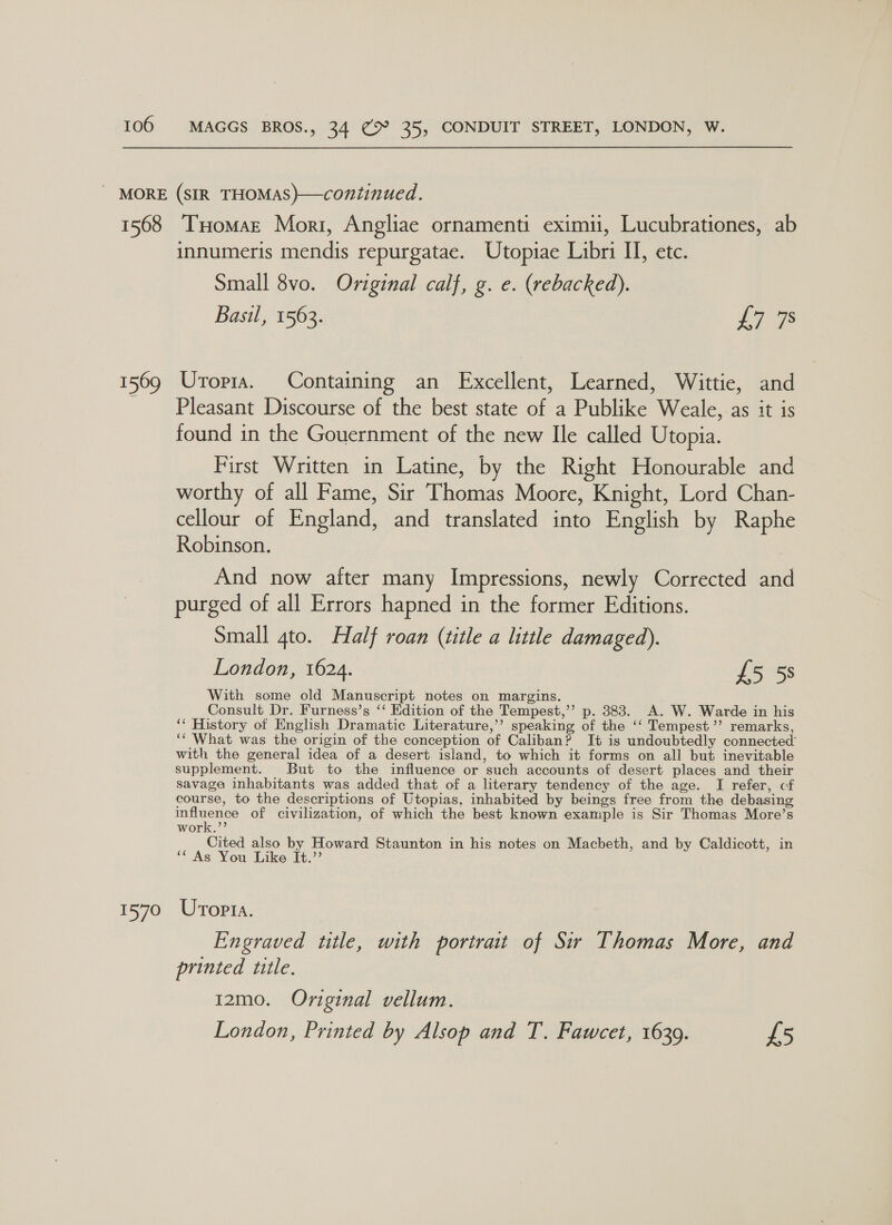 1568 I 569 1570 TuHomaz Mort, Angliae ornamenti eximii, Lucubrationes, ab innumeris mendis repurgatae. Utopiae Libri II, etc. Small 8vo. Original calf, g. e. (rebacked). Basil, 1563. L7 9s Uropia. Containing an Excellent, Learned, Wittie, and Pleasant Discourse of the best state of a Publike Weale, as it is found in the Gouernment of the new Ile called Utopia. First Written in Latine, by the Right Honourable and worthy of all Fame, Sir Thomas Moore, Knight, Lord Chan- cellour of England, and translated into English by Raphe Robinson. And now after many Impressions, newly Corrected and purged of all Errors hapned in the former Editions. Small 4to. Half roan (title a little damaged). London, 1624. £5 5s With some old Manuscript notes on margins. Consult Dr. Furness’s ‘‘ Edition of the Tempest,’’ p. 383. A. W. Warde in his ‘* History of English Dramatic Literature,’’ speaking of the ‘‘ Tempest’’ remarks, ‘‘ What was the origin of the conception of Caliban? It is undoubtedly connected’ with the general idea of a desert island, to which it forms on all but inevitable supplement. But to the influence or such accounts of desert places and their savage inhabitants was added that of a literary tendency of the age. I refer, cf course, to the descriptions of Utopias, inhabited by beings free from the debasing influence of civilization, of which the best known example is Sir Thomas More’s work.”’ Cited also by Howard Staunton in his notes on Macbeth, and by Caldicott, in ‘* As You Like It.” Uropta. Engraved title, with portrait of Sir Thomas More, and printed ttle. | 12mo. Original vellum. London, Printed by Alsop and T. Fawcet, 1639. £5