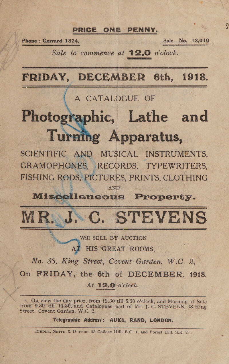 PRICE ONE PENNY. Sale to commence at 12.0 lech: FRIDAY, DECEMBER 6th, 1918.    (a CATALOGUE OF graphic, Lathe and thg Apparatus, SCIENTIFIC rr MUSICAL INSTRUMENTS, _ GRAMOPHONES, RECORDS, TYPEWRITERS, FISHING RODS, PICTURES, PRINTS, CLOTHING Gag AND ce laneous Property. M R.. a C. STEVENS    Be  On, view the day prior, from 12.30 till 5.30 o’clcck, and Morning of $ Sale ; front 9.30 till 14:30, and Catalogues had of Mr. J. C. STEVENS, 38 King Street, Covent Garden, W.C. 2. Telegraphic Address: AUKS, RAND, LONDON. a eee, Na ia eee RN outs UT les Ue lira ety | RIDDLE, SMITH &amp; DurFFus, 28 College Hill, E.C. 4, and Forest Hill, S.E. 23. A