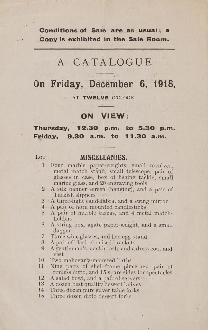 Ae MeO Le AT TWELVE O’CLOCK. ON VIEW: Lot 1 — = co COs] op) 1 &amp; Od bo a 12 14 15 MISCELLANIES. Four marble paper-weights, small revolver, metal match stand, small telescope, pair of glasses in case, box of fishing tackle, small marine glass, and 20 engraving tools A silk banner screen (hanging), and a pair of Turkish slippers © A three-light candelabra, and a swing mirror A pair of horn mounted candlesticks A pair of.marble tazzas, and 4 metal match- holders A string box, agate paper-weight, and a small dagger Three wine glasses, and hen egg-stand A pair of black ebonised brackets A gentleman’s mackintosh, and a dress coat and vest . Two mahogany-mounted baths Nine pairs of shell-frame pince-nez, pair of rimless ditto, and 15 spare sides for spectacles A salad bowl, and a pair of servers”: A dozen best quality dessert knives Three dozen pure silver table forks Three dozen ditto dessert forks