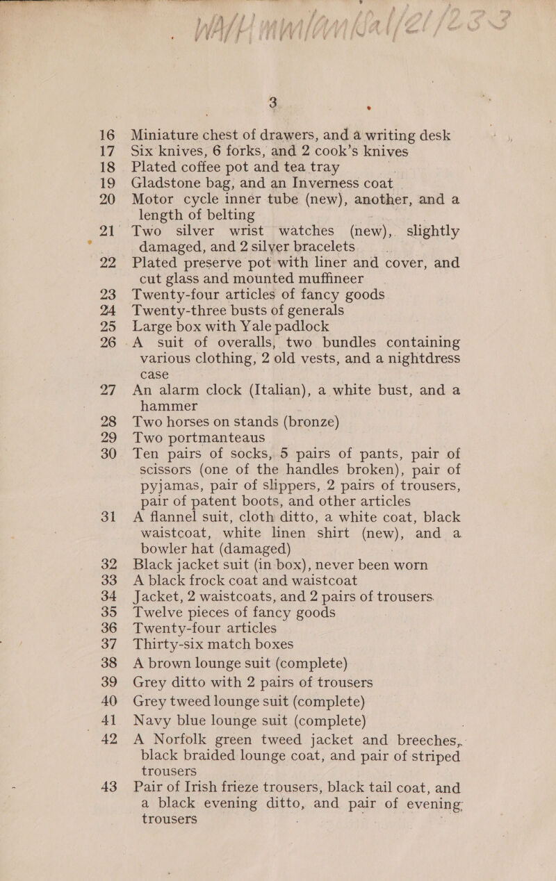 17 18 19 20 29 23 25 26 28 29 30 31 32 33 34 395 36 37 38 39 40 Al Bee 3 43 e Miniature chest of drawers, and 4 writing desk Six knives, 6 forks, and 2 cook’s knives Plated coffee pot and tea tray Gladstone bag, and an Inverness coat Motor cycle inner tube (new), another, and a length of belting As | Two silver wrist watches (new),. slightly damaged, and 2 silver bracelets | Plated preserve pot with liner and cover, and cut glass and mounted muffineer Twenty-four articles of fancy goods Twenty-three busts of generals Large box with Yale padlock various clothing, 2 old vests, and a nightdress case An alarm clock (Italian), a white bust, and a hammer ee | Two horses on stands (bronze) Two portmanteaus | Ten pairs of socks, 5 pairs of pants, pair of scissors (one of the handles broken), pair of pyjamas, pair of slippers, 2 pairs of trousers, pair of patent boots, and other articles A flannel suit, cloth ditto, a white coat, black waistcoat, white linen shirt Naas and a bowler hat (damaged) Black jacket suit (in box), never been worn A black frock coat and waistcoat Jacket, 2 waistcoats, and 2 pairs of trousers. Twelve pieces of fancy goods Twenty-four articles Thirty-six match boxes A brown lounge suit (complete) Grey ditto with 2 pairs of trousers Grey tweed lounge suit (complete) Navy blue lounge suit (complete) A Norfolk green tweed jacket and breeches, black braided lounge coat, and pair of striped trousers Pair of Irish frieze trousers, black tail coat, and a black evening ditto, and pair of evening, trousers