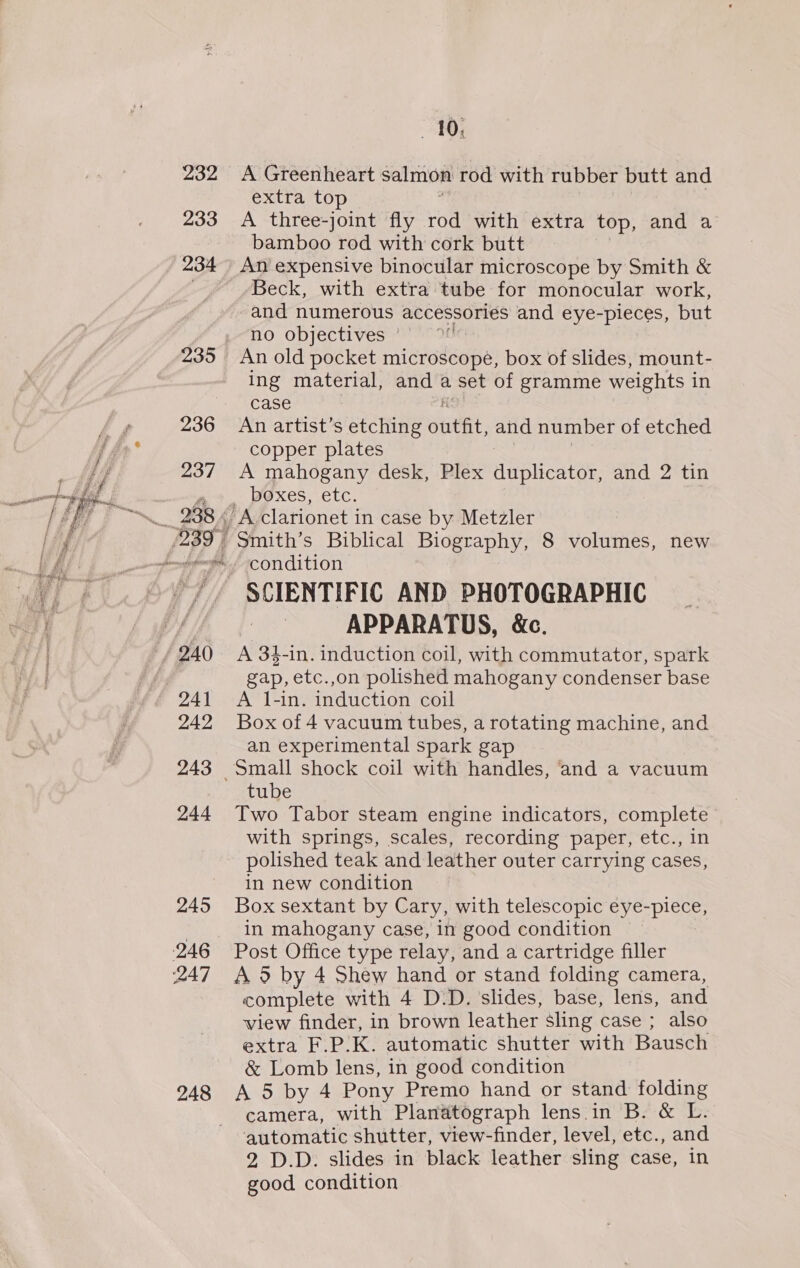  233 234 236 237 288 4 239 | 240 241 242 243 244 245 246 247 248 10, A Greenheart salmon rod with rubber butt and extra top A three-joint fly rod with extra top, and a bamboo rod with cork butt An expensive binocular microscope by Smith &amp; Beck, with extra tube for monocular work, -and numerous accessories and eye-pieces, but no objectives ’- An old pocket microscope, box of slides, mount- ing material, and a set of gramme weights in case An artist’s etching ofitt, and number of etched copper plates A mahogany desk, Plex duplicator, and 2 tin boxes, etc. A clarionet in case by Metzler Smith’s Biblical Biography, 8 volumes, new condition SCIENTIFIC AND PHOTOGRAPHIC APPARATUS, &amp;c. A 3$-in. induction coil, with commutator, spark gap, etc.,on polished mahogany condenser base A 1l-in. induction coil Box of 4 vacuum tubes, a rotating machine, and an experimental spark gap tube Two Tabor steam engine indicators, complete with springs, scales, recording paper, etc., in polished teak and leather outer carrying cases, in new condition Box sextant by Cary, with telescopic eye-piece, in mahogany case, in good condition Post Office type relay, and a cartridge filler A 5 by 4 Shew hand or stand folding camera, complete with 4 D.D. slides, base, lens, and view finder, in brown leather sling case ; also extra F.P.K. automatic shutter with Bausch &amp; Lomb lens, in good condition A 5 by 4 Pony Premo hand or stand. folding camera, with Planatograph lens in B. &amp; L. automatic shutter, view-finder, level, etc., and 2 D.D. slides in black leather sling case, in good condition