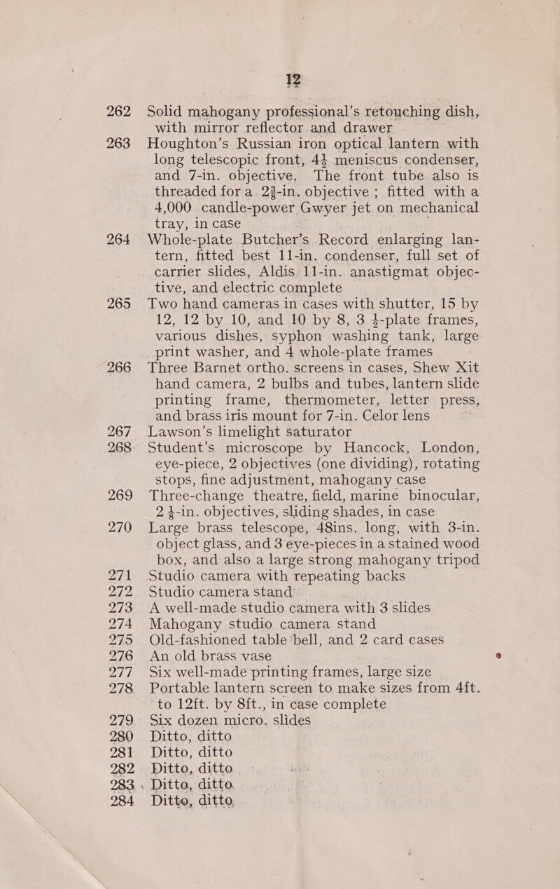 265 266 267 268 269 270 272 273 274 279 276 277 278 280 281 282 283 284 12 Solid mahogany professional’s retouching dish, with mirror reflector and drawer | Houghton’s Russian iron optical lantern with long telescopic front, 43 meniscus condenser, and 7-in. objective, The front tube also is threaded for a. 23-in. objective ; fitted with a 4,000 candle-power Gwyer jet.on mechanical Whole-plate Butcher’s Record enlarging lan- tern, fitted best 11-in. condenser, full set of carrier slides, Aldis 1l-in. anastigmat objec- tive, and electric complete Two hand cameras in cases with shutter, 15 by 12, 12 by 10, and 10 by 8, 3 4-plate frames, various dishes, syphon washing tank, large print washer, and 4 whole-plate frames Three Barnet ortho. screens in cases, Shew Xit hand camera, 2 bulbs and tubes, lantern slide printing frame, thermometer, letter press, and brass iris mount for 7-in. Celor lens Lawson’s limelight saturator _ Student’s microscope by Hancock, London, eye-piece, 2 objectives (one dividing), rotating stops, fine adjustment, mahogany case Three-change theatre, field, marine binocular, 2 4-in. objectives, sliding shades, in case Large brass telescope, 48ins. long, with 3-in. object glass, and 3 eye-pieces in a stained wood box, and also a large strong mahogany tripod Studio camera with repeating backs Studio camera stand ) A well-made studio camera with 3 slides Mahogany studio camera stand Old-fashioned table ‘bell, and 2 card cases An old brass vase Six well-made printing frames, large size Portable lantern screen to make sizes from 4ft. to 12ft. by 8ft., in case complete Six dozen micro. slides Ditto, ditto Ditto, ditto Ditto, ditto. - Ditto, ditto,