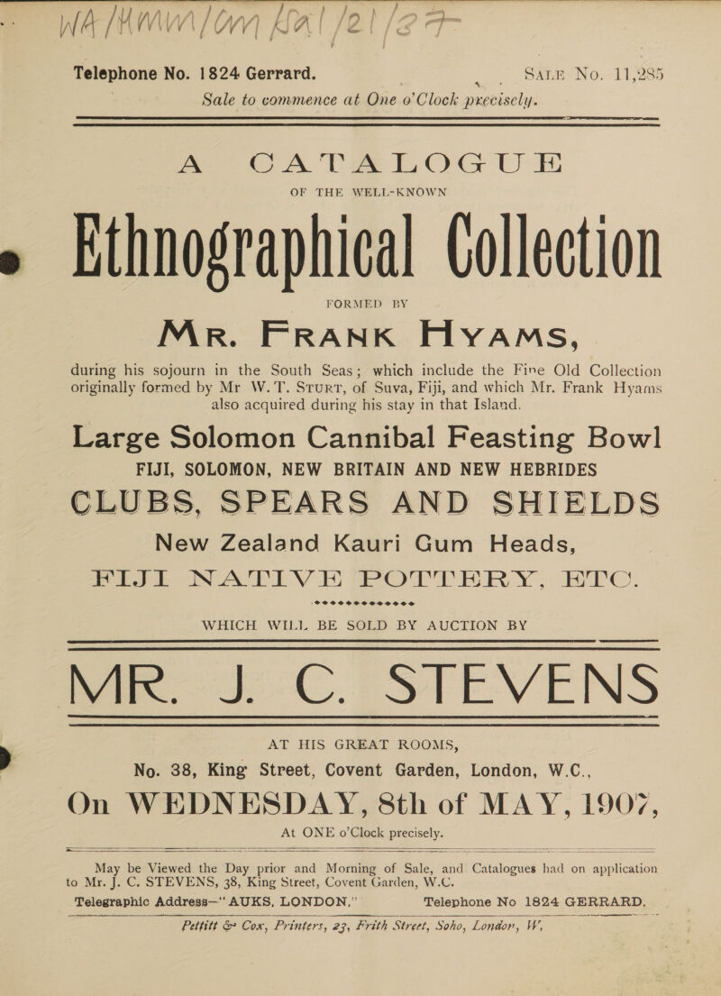 Aw lha Mh FF F&gt; a, &gt;) we , f a) WH LAMA BAL [20/2 9 Telephone No. 1824 Gerrard. : SADR. NO: 14,285 Sale to commence at One. o Clock niitiaclie:   A CATALOGU E OF THE WELL-KNOWN Ethnographical Collection FORMED BY Mr. FRANK Hyams, during his sojourn in the South Seas; which include the Fine Old Collection originally formed by Mr W.T. Sturt, of Suva, Fiji, and which Mr. Frank Hyams also acquired during his stay in that Island. Large Solomon Cannibal Feasting Bowl FIJI, SOLOMON, NEW BRITAIN AND NEW HEBRIDES New Zealand Kauri Gum Heads, Pee. NATIVE PeOTrrhpRyY, BC. sPOCCSCSCSCSOSTOSOSS WHICH WILI BE SOLD BY AUCTION BY MR. J. C. STEVENS AT HIS GREAT ROOMS, No. 38, King Street, Covent Garden, London, W.C., On WEDNESDAY, 8th of MAY, 1907, At ONE o’Clock as Sala May be Viewed the Day prior and Moning of Sale, and Catalogues had on epi to Mr. J. C. STEVENS, 38, King Street, Covent Garden, W.C. Telegraphic Address—*’ AUKS, LONDON,” Telephone No 1824 he Pettitt &amp; Cox, Printers, 23, frith Street, Soho, Lon@or, Ww         