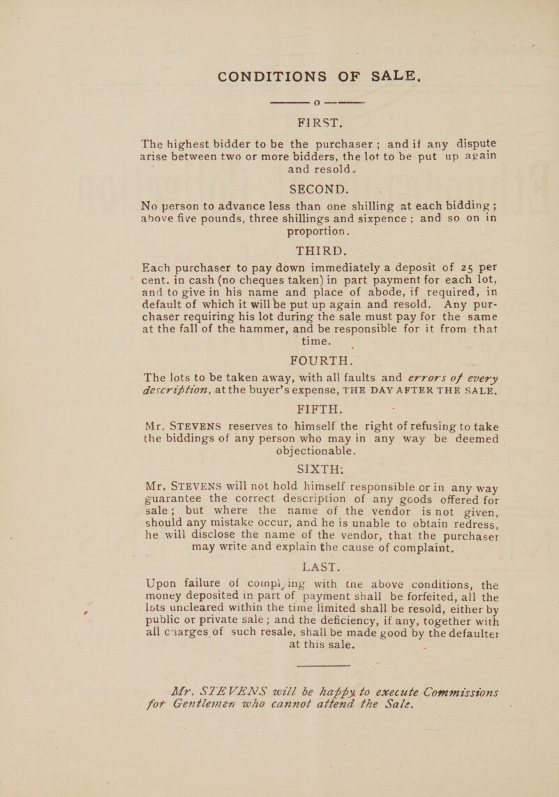 CONDITIONS OF SALE,  OO a eee FIRST, The highest bidder to be the purchaser; andif any dispute arise between two or more bidders, the lot to be put up again and resold. SECOND. No person to advance less than one shilling at each bidding ; above five pounds, three shillings and sixpence ; and so on in proportion. THIRD. Each purchaser to pay down immediately a deposit of 25 per cent. in cash (no cheques taken) in part payment for each lot, and to give in his name and place of abode, if required, in default of which it willbe put up again and resold. Any pur- chaser requiring his lot during the sale must pay for the same at the fall of the hammer, and be responsible for it from that time. FOURTH. The lots to be taken away, with all faults and errors of every description, atthe buyer’s expense, THE DAY AFTER THE SALE, FIFTH. Mr. STEVENS reserves to himself the right of refusing to take the biddings of any person who may in any way be deemed objectionable. SIXTH: Mr. STEVENS will not hold himself responsible or in any way guarantee the correct description of any goods offered for sale; but where the name of the vendor isnot given, should any mistake occur, and he is unable to obtain redress, he will disclose the name of the vendor, that the purchaser may write and explain the cause of complaint. LAST. Upon failure of compl,ing with tne above conditions, the money deposited in part of payment shall be forfeited, all the lots uncleared within the time limited shall be resold, either by public or private sale ; and the deficiency, if any, together with all cuarges of such resale, shall be made good by the defaulter at this sale. : Mr. STEVENS will be happy to execute Commissions for Gentlemen who cannot attend the Sale.