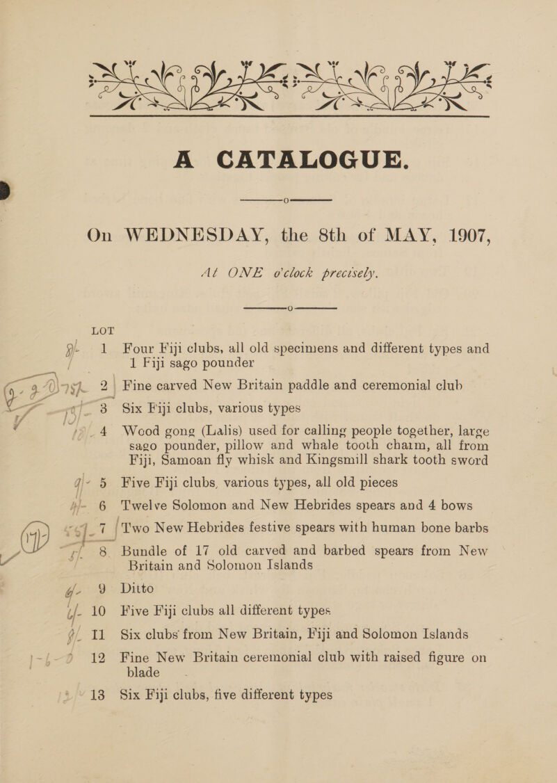 On LOT H- ] ra eee ‘ai A qJ- 5 yl 6 HB. - 10 gl I ped 13 A CATALOGUE. O   WEDNESDAY, the 8th of MAY, 1907, At ONE o'clock precesely.   O Four Fiji clubs, all old specimens and different types and 1 Fiji sago pounder Six Fiji clubs, various types Weod gong (Lalis) used for calling people together, laree sago pounder, pillow and whale tooth charm, all from Fiji, Samoan fly whisk and Kingsmill shark tooth sword Five Fiji clubs, various types, all old pieces Twelve Solomon and New Hebrides spears and 4 bows Bundle of 17 old carved and barbed spears from New Britain and Solomon Islands Ditto Five Fiji clubs all different types Six clubs from New Britain, Fiji and Solomon Islands Fine New Britain ceremonial club with raised figure on blade Six Fiji clubs, five different types