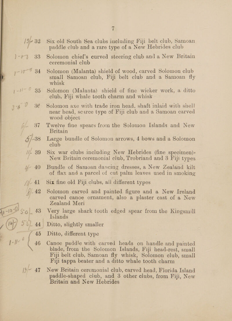 [Sf 32 a es ; 5 34 }- ~ 85 ‘ 3€ 234 §/-38 Wie 39 iy 40 jit, Al fy) 42 WP sg] 43 f y 4 3 i 4 4 \_sf ne Fa coef 46 )3/— 47 7 Six old South Sea clubs including Fiji belt club, Samoan paddle club and a rare type of a New Hebrides club Solomon chief’s curved steering club and a New Britain ceremonial club Solomon (Malanta) shield of wood, carved Solomon club small Samoan club, Fiji belt club and a Samoan fly whisk Solomon (Malanta) shield of fine wicker work, a ditto Solomon axe with trade iron head, shaft inlaid with shell near head, scarce type of Fiji club and a Samoan carved wood object Twelve fine spears from the Solomon Islands and New Britain Large bundle of Solomon arrows, 4 bows and a Solomon club | Six war clubs including New Hebrides (fine specimen): New Britain ceremonial club, Trobriand and 3 Fiji types Bundle of Samoan dancing dresses, a New Zealand kilt of flax and a parcel of cut palm leaves used in smoking Six fine old Fiji clubs, all different types Solomon carved and painted figure and a New Ireland carved canoe ornament, also a plaster cast of a New Zealand Meri Very large shark tooth edged spear from the Kingsmill Islands Ditto, shghtly smaller Ditto, different type Canoe paddle with carved heads on handle and painted blade, from the Solomon Islands, Fiji head-rest, smal! Fiji belt club, Samoan fly whisk, Solomon club, small Fiji tappa beater and a ditto whale tooth charm New Britain ceremonial club, carved head, Florida Island paddle-shaped club, and 3 other clubs, from Fiji, New Britain and New Hebrides