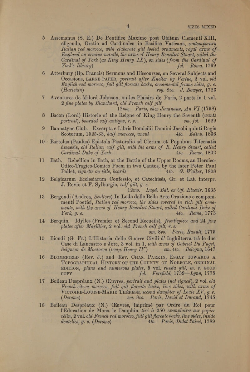 13 14 15 16 17 18 4 SIZES MIXED Assemanus (8. E.) De Pontifice Maximo post Obitum Clementi XIII, eligendo, Oratio ad Cardinales in Basilica Vaticana, contemporary Ltalian red morocco, with elaborate gilt tooled ornaments, royal arms of England on ermine mantle, the arms of Henry Benedict Stuart, called the Cardinal of York (as King Henry IX), on sides (from the Cardinal of York’s library) fol. Roma, 1769 Atterbury (Bp. Francis) Sermons and Discourses, on Several Subjects and Occasions, LARGE PAPER, portrait after Kneller by Vertue, 2 vol. old English red morocco, full gilt floreate backs, ornamental frame sides, g. ¢. (Harleian) roy. 8vo. J. Bowyer, 1723 Aventures de Milord Johnson, ou les Plaisirs de Paris, 2 parts in 1 vol. 2 fine plates by Blanchard, old French calf gilt 12mo. Paris, chez Jouanaua, An VI (1798) Bacon (Lord) Historie of the Reigne of King Henry the Seventh (wants portrait), boarded calf antique, Yr. é. sm. fol. 1629 Bannatyne Club. Excerpta e Libris Domicilii Domini Jacobi quinti Regis Scotorum, 1525-33, half morocco, uncut Ato. Edinb. 1836 Bartolus (Paulus) Epistola Pastoralio ad Clerum et Populum Tifernatis deecesis, old Italian calf gilt, with the arms of B. Henry Stuart, called Cardinal Duke of York 4to. Lome, 1802 Bath. Rebellion in Bath, or the Battle of the Upper Rooms, an Heroico- Odico-Tragico-Comico Poem in two Cantos, by the later Peter Paul Pallet, vignette on title, boards 4to. G. Walker, 1808 J. Revio et F. Sylburgio, calf gilt, g. e. 12mo. Lugd. Bat. ex Of. Elzevir. 1635 Bergondi (Andrea, Scultore) In Lode delle Belle Arte Orazione e componi- menti Poetici, Jtalian red morocco, the sides covered in rich gilt orna- ments, with the arms of Henry Benedict Stuart, called Cardinal Duke of York, g. e. 4to. Loma, 1773 Berquin. Idylles (Premier et Second Recueils), frontispiece and 24 fine plates after Marillier, 2 vol. old French calf gilt, r. ¢. sm. 8vo. Paris, Ruault, 1775 Biondi (G. Fr.) L’Historia delle Guerre Civili d’ Inghilterra tra le due Case di Lancastro e Jore, 3 vol. in 1, with arms of Gabriel Du Puget, Seigneur de Montoron (temp. Henry IV ) sm. 4to. Bologna, 1647 BLOMEFIELD (Rev. J.) and Rev. CHAs. PARKIN, ESSAY TOWARDS A TOPOGRAPHICAL HISTORY OF THE COUNTY OF NORFOLK, ORIGINAL EDITION, plans and numerous plates, 5 vol. russia gilt, m. € GOOD COPY fol. Fersfield, 1739—Lynn, 1775 Boileau Despréaux (N.) Cuvres, portrait and plates (not signed), 2 vol. old French citron morocco, full gilt floreate backs, line sides, with arms of VICTOIRE-LOUISE-MARIE THERESE, second daughter of Louis XV, g. e. (Derome) sm. 8vo. Paris, David et Durand, 1745 Boileau Despréaux (N.) Ciuvres, imprimé par Ordre du Roi pour lEducation de Mons. le Dauphin, tiré.a@ 250 exemplaires sur papier vélin, 2 vol. old French red morocco, full gilt floreate backs, line sides, inside dentelles, g. e. (Derome) 4to. Paris, Didot Vaind, 1789