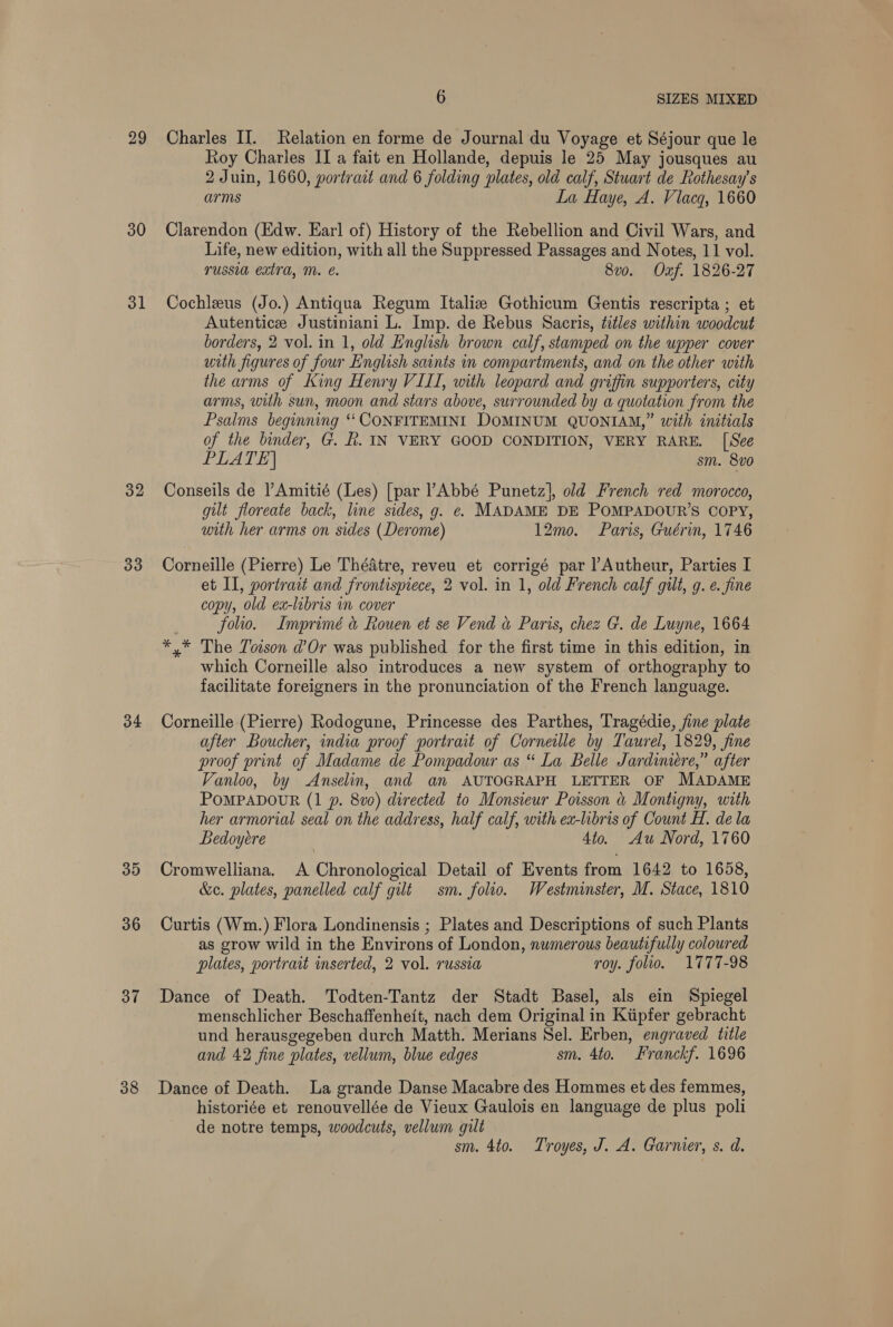 29 30 31 32 33 34 35 36 3” 38 6 SIZES MIXED Charles II. Relation en forme de Journal du Voyage et Séjour que le Roy Charles II a fait en Hollande, depuis le 25 May jousques au 2 Juin, 1660, portract and 6 folding plates, old calf, Stuart de Rothesay’s arms La Haye, A. Viacg, 1660 Clarendon (Edw. Earl of) History of the Rebellion and Civil Wars, and Life, new edition, with all the Suppressed Passages and Notes, 11 vol. russia extra, Mm. é. 8v0. Oxf. 1826-27 Cochleus (Jo.) Antiqua Regum Italiz Gothicum Gentis rescripta ; et Autentice Justiniani L. Imp. de Rebus Sacris, titles within woodcut borders, 2 vol. in 1, old English brown calf, stamped on the upper cover with figures of four English saints in compartments, and on the other with the arms of King Henry VIII, with leopard and griffin supporters, city arms, with sun, moon and stars above, surrounded by a quotation from the Psalms beginning ‘‘ CONFITEMINI DOMINUM QUONIAM,” with initials of the binder, G. h. IN VERY GOOD CONDITION, VERY RARE. [See PLATE] sm. 8vo Conseils de Amitié (Les) [par l’Abbé Punetz], old French red morocco, gilt floreate back, line sides, g. e- MADAME DE POMPADOUR’S COPY, with her arms on sides (Derome) 12mo. Paris, Guérin, 1746 Corneille (Pierre) Le Théatre, reveu et corrigé par l’Autheur, Parties I et II, portrait and frontispiece, 2 vol. in 1, old French calf gilt, g. e. fine copy, old ex-libris in cover : folio. Imprimé &amp; Rouen et se Vend a Paris, chez G. de Luyne, 1664 *,* The Toison d’Or was published for the first time in this edition, in which Corneille also introduces a new system of orthography to facilitate foreigners in the pronunciation of the French language. Corneille (Pierre) Rodogune, Princesse des Parthes, Tragédie, fine plate after Boucher, india proof portrait of Corneille by Taurel, 1829, fine proof print of Madame de Pompadour as “ La Belle Jardimere,” after Vanloo, by Anselin, and an AUTOGRAPH LETTER OF MADAME POMPADOUR (1 p. 8vo) directed to Monsieur Poisson &amp; Montigny, with her armorial seal on the address, half calf, with ex-libris of Count H. de la Bedoyere Ato. Au Nord, 1760 Cromwelliana. A Chronological Detail of Events from 1642 to 1658, &amp;c. plates, panelled calf gilt sm. folio. Westminster, M. Stace, 1810 Curtis (Wm.) Flora Londinensis ; Plates and Descriptions of such Plants as grow wild in the Environs of London, numerous beautifully coloured plates, portrait mserted, 2 vol. russia roy. folio. 1777-98 Dance of Death. Todten-Tantz der Stadt Basel, als ein Spiegel menschlicher Beschaffenheit, nach dem Original in Ktipfer gebracht und herausgegeben durch Matth. Merians Sel. Erben, engraved title and 42 fine plates, vellum, blue edges sm. 4to. Franckf. 1696 Dance of Death. La grande Danse Macabre des Hommes et des femmes, historiée et renouvellée de Vieux Gaulois en language de plus poli de notre temps, woodcuts, vellum gilt sm. 4to. Troyes, J. A. Garnier, s. d.