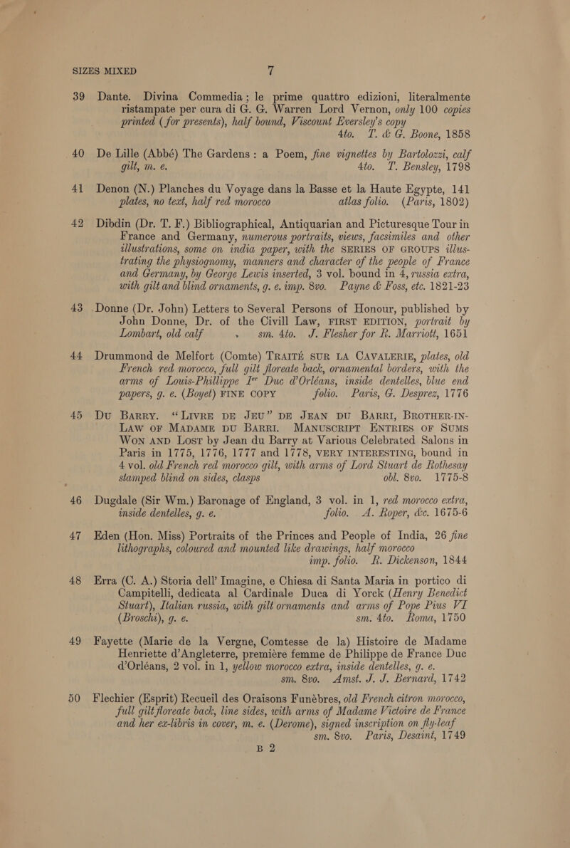 39 40 4] 42 43 44 45 46 47 48 49 Dante. Divina Commedia; le prime quattro edizioni, literalmente ristampate per cura di G. G. Warren Lord Vernon, only 100 copies printed ( for presents), half bound, Viscount Eversley’s copy 4to. T. &amp; G. Boone, 1858 De Lille (Abbé) The Gardens: a Poem, jine vignettes by Bartolozzi, calf gilt, m. é. 4to. T. Bensley, 1798 Denon (N.) Planches du Voyage dans la Basse et la Haute Egypte, 141 plates, no text, half red morocco atlas folio. (Paris, 1802) Dibdin (Dr. T. F.) Bibliographical, Antiquarian and Picturesque Tour in France and Germany, numerous portraits, views, facsimiles and other ulustrations, some on india paper, with the SERIES OF GROUPS illus- trating the phystognomy, manners and character of the people of France and Germany, by George Lewis inserted, 3 vol. bound in 4, russia extra, with gilt and blind ornaments, g. e. imp. 8vo. Payne &amp; Foss, etc. 1821-23 Donne (Dr. John) Letters to Several Persons of Honour, published by John Donne, Dr. of the Civill Law, FIRST EDITION, portrait by Lombart, old calf » sm. 4to. J. Flesher for fh. Marriott, 1651 Drummond de Melfort (Comte) TRAITE SUR LA CAVALERIE, plates, old French red morocco, full gilt floreate back, ornamental borders, with the arms of Louts-Phillippe I” Duce @ Orléans, inside dentelles, blue end papers, g. €. (Boyet) FINE COPY folio. Paris, G. Desprez, 1776 Du Barry. ‘“LIVRE DE JEU” DE JEAN DU BARRI, BROTHER-IN- LAw oF MADAME DU BARRI. MANUSCRIPT ENTRIES OF SUMS WON AND Lost by Jean du Barry at Various Celebrated Salons in Paris in 1775, 1776, 1777 and 1778, VERY INTERESTING, bound in 4 vol. old French red morocco gilt, with arms of Lord Stuart de Rothesay stamped blind on sides, clasps obl. 8v0. 1775-8 Dugdale (Sir Wm.) Baronage of England, 3 vol. in 1, red morocco extra, imside dentelles, g. ¢. folio. A. Roper, dc. 1675-6 Eden (Hon. Miss) Portraits of the Princes and People of India, 26 jine lithographs, coloured and mounted like drawings, half morocco imp. folio. Rk. Dickenson, 1844 Erra (C. A.) Storia dell’ Imagine, e Chiesa di Santa Maria in portico di Campitelli, dedicata al Cardinale Duca di Yorck (Henry Benedict Stuart), Italian russia, with gilt ornaments and arms of Pope Pius VI (Lroschi), g. ¢. sm. 4to. Loma, 1750 Fayette (Marie de la Vergne, Comtesse de la) Histoire de Madame Henriette d’Angleterre, premiere femme de Philippe de France Duc d’Orléans, 2 vol. in 1, yellow morocco extra, inside dentelles, g. ¢. sm. 8v0o. Amst. J. J. Bernard, 1742 Flechier (Esprit) Recueil des Oraisons Funébres, old French citron morocco, full gilt floreate back, line sides, with arms of Madame Victoire de France and her ex-libris in cover, m. e. (Derome), signed inscription on fly-leaf sm. 8vo. Paris, Desaint, 1749 B 2