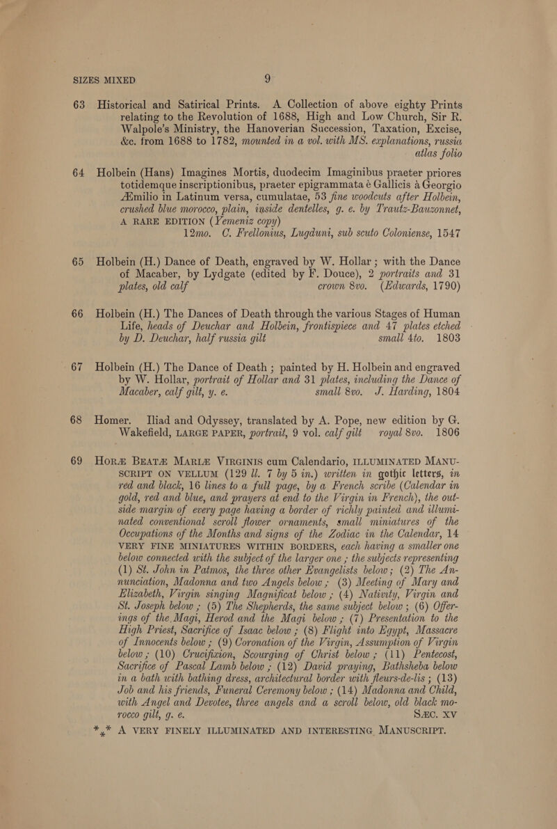 63 64 65 66 67 68 69 Historical and Satirical Prints. A Collection of above eighty Prints relating to the Revolution of 1688, High and Low Church, Sir R. Walpole’s Ministry, the Hanoverian Succession, Taxation, Excise, &amp;c. from 1688 to 1782, mounted in a vol. with MS. explanations, russia | atlas folio Holbein (Hans) Imagines Mortis, duodecim Imaginibus praeter priores totidemque inscriptionibus, praeter epigrammata é Gallicis 4 Georgio AXmilio in Latinum versa, cumulatae, 53 fine woodcuts after Holbein, crushed blue morocco, plain, inside dentelles, g. e. by Trautz-Bauzonnet, A RARE EDITION (Yemeniz copy) 12mo. C. Frellonius, Lugdunt, sub scuto Coloniense, 1547 Holbein (H.) Dance of Death, engraved by W. Hollar ; with the Dance of Macaber, by Lydgate (edited by F. Douce), 2 portraits and 31 plates, old calf crown 8vo. (Hdwards, 1790) Holbein (H.) The Dances of Death through the various Stages of Human Life, heads of Deuchar and Holbein, frontispiece and 47 plates etched by D. Deuchar, half russia gilt small 4to. 1803 Holbein (H.) The Dance of Death ; painted by H. Holbein and engraved by W. Hollar, portrait of Hollar and 31 plates, including the Dance of Macaber, calf gilt, y. ¢. small 8vo. J. Harding, 1804 Homer. [Iliad and Odyssey, translated by A. Pope, new edition by G. Wakefield, LARGE PAPER, portrait, 9 vol. calf gilt royal 8vo. 1806 Hor&amp; BEATZ Maria VIRGINIS cum Calendario, ILLUMINATED MANU- SCRIPT ON VELLUM (129 Ul. 7 by 5 in.) written in gothic letters, in red and black, 16 lines to a full page, by a French scribe (Calendar in gold, red and blue, and prayers at end to the Virgin in French), the out- side margin of every page having a border of richly painted and uluma- nated conventional scroll flower ornaments, small miniatures of the Occupations of the Months and signs of the Zodiac in the Calendar, 14 VERY FINE MINIATURES WITHIN BORDERS, each having a smaller one below connected with the subject of the larger one , the subjects representing (1) St. John in Patmos, the three other Evangelists below; (2) The An- nunciation, Madonna and two Angels below, (3) Meeting of Mary and Elizabeth, Virgin singing Magnificat below , (4) Nativty, Virgin and St. Joseph below ; (5) The Shepherds, the same subject below ; (6) Offer- ings of the Magi, Herod and the Magi below ; (7) Presentation to the High Priest, Sacrifice of Isaac below ; (8) Flight into Egypt, Massacre of Innocents below ; (9) Coronation of the Virgin, Assumption of Virgin below ; (10) Crucifixion, Scourging of Christ below ; (11) Pentecost, Sacrifice of Pascal Lamb below ; (12) David praying, Bathsheba below in a bath with bathing dress, architectural border with fleurs-de-lis ; (13) Job and his friends, Funeral Ceremony below ; (14) Madonna and Child, with Angel and Devotee, three angels and a scroll below, old black mo- rocco gilt, g. é. SAC. XV * .* A VERY FINELY ILLUMINATED AND INTERESTING, MANUSCRIPT.