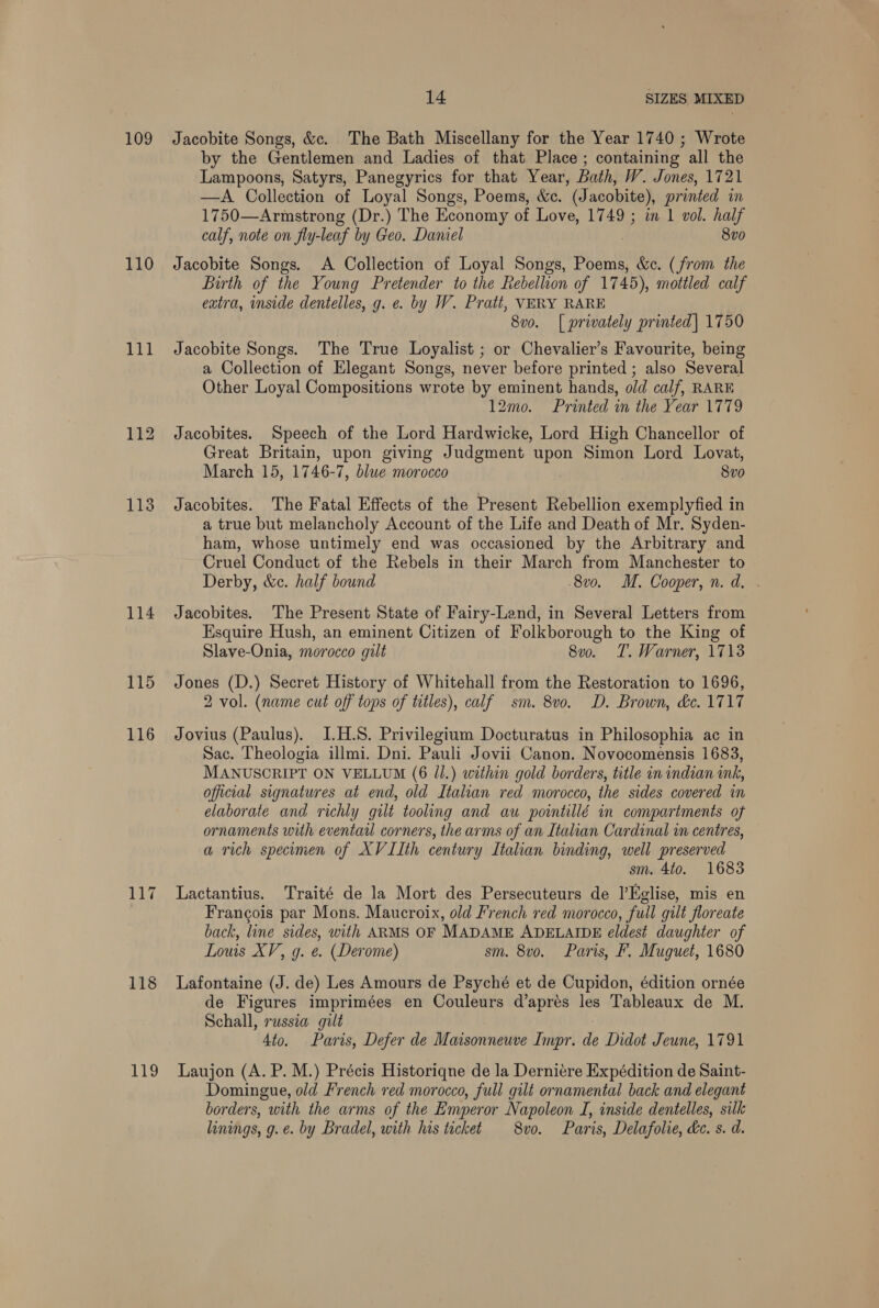 109 110 113 114 115 116 117 119 14 SIZES MIXED Jacobite Songs, &amp;c. The Bath Miscellany for the Year 1740 ; Wrote by the Gentlemen and Ladies of that Place ; containing all the Lampoons, Satyrs, Panegyrics for that Year, Bath, W. Jones, 1721 —A Collection of Loyal Songs, Poems, &amp;c. (Jacobite), printed in 1750—Armstrong (Dr.) The Economy of Love, 1749 ; in 1 vol. half calf, note on fly-leaf by Geo. Daniel 8vo0 Jacobite Songs. A Collection of Loyal Songs, Poems, &amp;c. (from the Birth of the Young Pretender to the Rebellion of 1745), mottled calf extra, inside dentelles, g. e. by W. Pratt, VERY RARE 8vo. [| privately printed] 1750 Jacobite Songs. The True Loyalist ; or Chevalier’s Favourite, being a Collection of Elegant Songs, never before printed ; also Several Other Loyal Compositions wrote by eminent hands, old calf, RARE 12mo. Printed mn the Year 1779 Jacobites. Speech of the Lord Hardwicke, Lord High Chancellor of Great Britain, upon giving Judgment upon Simon Lord Lovat, March 15, 1746-7, blue morocco 8vo Jacobites. The Fatal Effects of the Present Rebellion exemplyfied in a true but melancholy Account of the Life and Death of Mr. Syden- ham, whose untimely end was occasioned by the Arbitrary and Cruel Conduct of the Rebels in their March from Manchester to Derby, &amp;c. half bound 8vo. M. Cooper, n.d. . Jacobites. The Present State of Fairy-Land, in Several Letters from Esquire Hush, an eminent Citizen of Folkborough to the King of Slave-Onia, morocco gilt 8vo. T. Warner, 1713 Jones (D.) Secret History of Whitehall from the Restoration to 1696, 2 vol. (name cut off tops of titles), calf sm. 8v0. D. Brown, de. 1717 Jovius (Paulus). I.H.S. Privilegium Docturatus in Philosophia ac in Sac. Theologia illmi. Dni. Pauli Jovii Canon. Novocomensis 1683, MANUSCRIPT ON VELLUM (6 Jl.) within gold borders, title in indian ink, official signatures at end, old Italian red morocco, the sides covered in elaborate and richly gilt tooling and au pointillé in compartments of ornaments with eventail corners, the arms of an Italian Cardinal in centres, a rich specimen of XVIIth century Italian binding, well preserved sm. 4to. 1683 Lactantius. Traité de la Mort des Persecuteurs de l’Hglise, mis en Francois par Mons. Maucroix, old French red morocco, full gilt floreate back, line sides, with ARMS OF MADAME ADELAIDE eldest daughter of Louis XV, g. e. (Derome) sm. 8vo. Paris, F. Muguet, 1680 Lafontaine (J. de) Les Amours de Psyché et de Cupidon, édition ornée de Figures imprimées en Couleurs d’apres les Tableaux de M. Schall, russia gilt | Ato. Paris, Defer de Maisonneuve Impr. de Didot Jeune, 1791 Laujon (A. P. M.) Précis Historiqne de la Derniere Expédition de Saint- Domingue, old French red morocco, full gilt ornamental back and elegant borders, with the arms of the Emperor Napoleon I, inside dentelles, silk linings, g.e. by Bradel, with his ticket 8vo. Paris, Delafolie, ke. s. d.