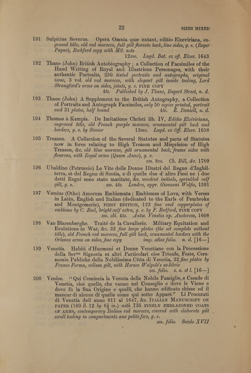 191 192 193 194 195 196 197 198 199 200 23 SIZES MIXED Sulpitius Severus. Opera Omnia que extant, editio Elzeviriana, en- graved title, old red morocco, full gilt floreate back, line sides, g. e. (Roger Payne), Beckford copy with MS. note 12mo. Lugd. Bat. ex off. Elzev. 1643 Thane (John) British Autobiography ; a Collection of Facsimiles of the Hand Writing of Royal and Illustrious Personages, with their authentic Portraits, 250 tinted portraits and autographs, original assueé, 3 vol. old red morocco, with elegant gilt inside tooling, Lord Strangford’s arms on sides, joints, g. ¢. FINE COPY 4to. Published by J. Thane, Rupert Street, n. d. Thane (John) A Supplement to the British Autography, a Collection of Portraitsand Autograph Facsimiles, only 50 copies printed, portrait and 31 plates, half bound 4to. EH. Daniell, n. d. Thomas 4 Kempis. De Imitatione Christi lib. IV, Editio Elzéviriana, engraved title, old French purple morocco, ornamental gilt back and borders, g. e. by Simier 12mo. Lugd. ex Off. Elzev. 1658 Treason. A Collection of the Several Statutes and parts of Statutes now in force relating to High Treason and Misprision of High Treason, &amp;c. old blue morocco, gilt ornamental back, frame sides with fleurons, with Royal arms (Queen Anne), g. ¢. sm. 8vo. Ch. Bill, &amp;e. 1709 Ubaldino (Petruccio) Le Vite delle Donne Illustri del Regno d’Inghil- terra, et del Regno di Scotia, e di quelle due d’ altre Pasi ne i due detti Regni sono stato maritate, &amp;c. woodcut initials, sprinkled calf gut, g. sm. 4to. Londra, appr. Giovanni Wolfio, 1591 Veenius (Otho) Amorum Emblemata; Emblemes of Love, with Verses in Latin, English and Italian (dedicated to the Earls of Pembroke and Montgomerie), FIRST EDITION, 123 ine oval copperplates of emblems by C. Boel, bright calf extra, g. e. by F. Bedford, FINE COPY sm. obl. 4to. Antw. Venetia ap. Auctorem, 1608 Van Blarenberghe. Traité de la Cavallerie. Military Equitation and Evolutions in War, &amp;c. 32 fine large plates (the set complete without title), old French red morocco, full gilt back, ornamental borders with the Orleans arms on sides, fine copy imp. atlas folio. n. d. [16—] Venetia. Habiti d’Huomeni et Donne Venetiane con la Processione della Ser™ Signoria et altri Particolari cioe Trionfe, Feste, Cere- monie Publiche della Nobilissima Citta di Venetia, 32 fine plates by Franco Forma, vellum gilt, with Horace Walpole’s ex-libris sm. folio. s. a. et l. [16—] Venice. ‘* Qui Comincia la Venuta delle Nobile Famiglie, e Casade di Venetia, cioé quelle, che vanno nel Conseglio e dove le Viene e dove fu la Sua Origine e quelli, che hanno edificato chiese ed il mancar di aleune di quelle come qui sotto Apparé.” Li Procurati di Venetia dell anno 811 al 1647, &amp;c. ITALIAN MANUSCRIPT ON PAPER (160 JJ. 12 by 84 in.) with 735 FINELY EMBLAZONED COATS OF ARMS, contemporary Italian red morocco, covered with elaborate gilt scroll tooling in compartments aux petits fers, g. €. sm. folio. Secolo XVII
