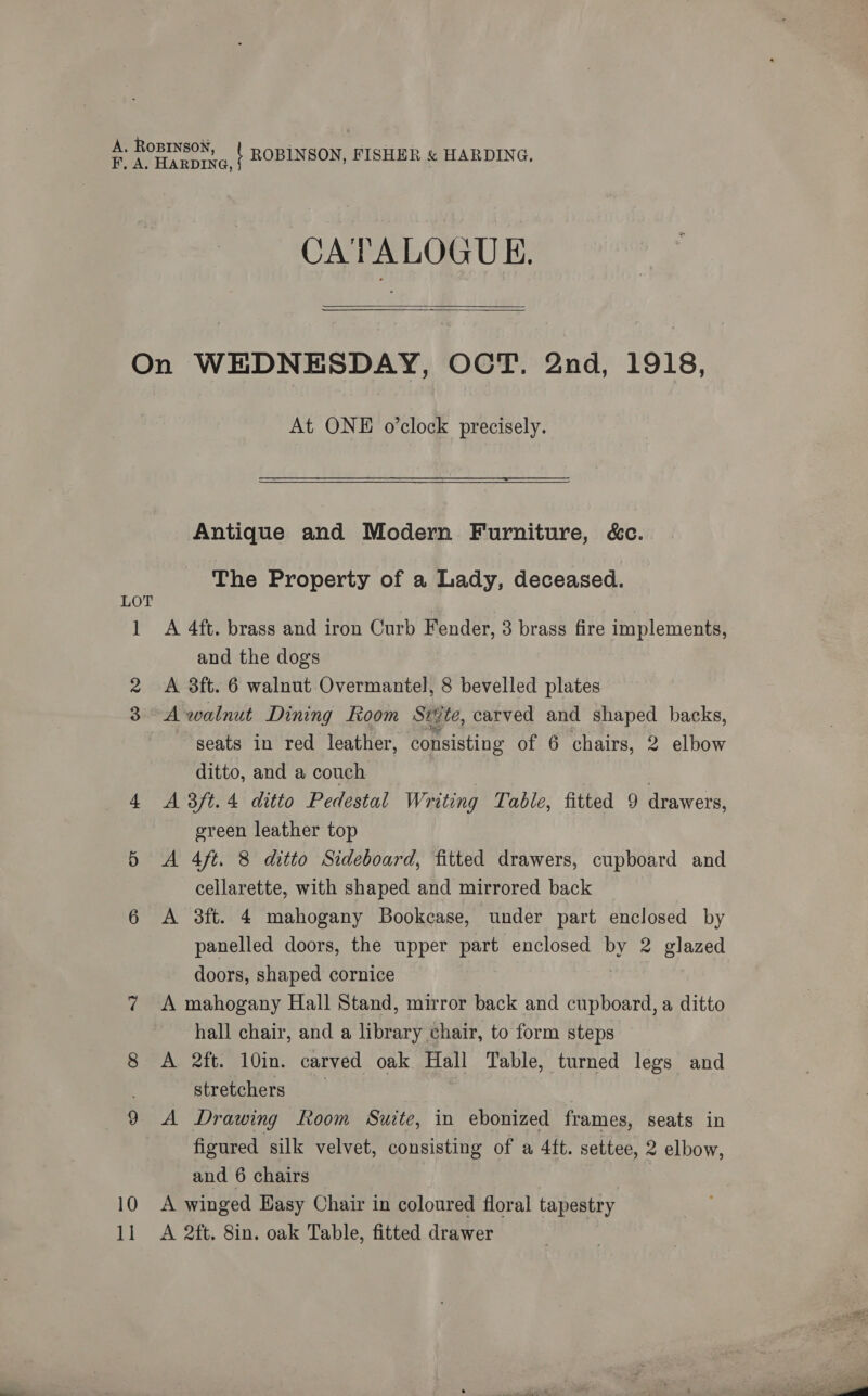CATALOGUE.  LOT ] 10 1] At ONE o'clock precisely. Antique and Modern Furniture, &amp;c. The Property of a Lady, deceased. A 4ft. brass and iron Curb Fender, 3 brass fire implements, and the dogs A 3ft. 6 walnut Overmantel, 8 bevelled plates A walnut Dining Room Sig te, carved and shaped backs, seats in red leather, consisting of 6 chairs, 2 elbow ditto, and a couch A 3ft. 4 ditto Pedestal Writing Table, fitted 9 drawers, green leather top A 4ft. 8 ditto Sideboard, fitted drawers, cupboard and cellarette, with shaped and mirrored back A 3ft. 4 mahogany Bookcase, under part enclosed by panelled doors, the upper part enclosed by 2 glazed doors, shaped cornice A mahogany Hall Stand, mirror back and cupboard, a ditto hall chair, and a library chair, to form steps A 2ft. 10in. carved oak Hall Table, turned legs and stretchers A Drawing Room Suite, in ebonized frames, seats in figured silk velvet, consisting of a 4ft. settee, 2 elbow, and 6 chairs A winged Hasy Chair in coloured floral tapestry A 2ft. 8in. oak Table, fitted drawer