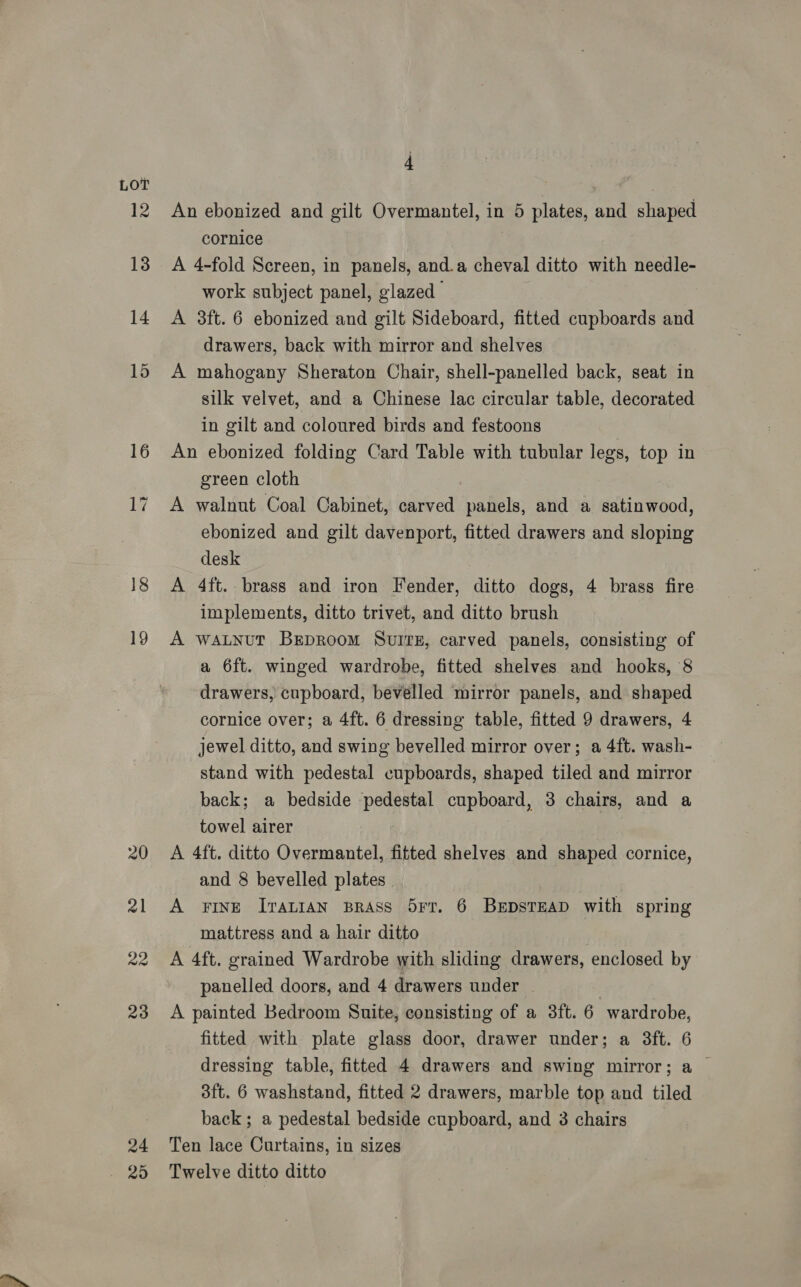 LOT 12 13 14 15 16 4 An ebonized and gilt Overmantel, in 5 plates, and shaped cornice A 4-fold Screen, in panels, and.a cheval ditto with needle- work subject panel, glazed A 3ft. 6 ebonized and gilt Sideboard, fitted cupboards and drawers, back with mirror and shelves A mahogany Sheraton Chair, shell-panelled back, seat in silk velvet, and a Chinese lac circular table, decorated in gilt and coloured birds and festoons An ebonized folding Card Table with tubular legs, top in green cloth A walnut Coal Cabinet, carved panels, and a satinwood, ebonized and gilt davenport, fitted drawers and sloping desk A 4ft. brass and iron Fender, ditto dogs, 4 brass fire implements, ditto trivet, and ditto brush A wALNut Breproom Svuitz, carved panels, consisting of a 6ft. winged wardrobe, fitted shelves and hooks, 8 drawers, cupboard, bevelled mirror panels, and shaped cornice over; a 4ft. 6 dressing table, fitted 9 drawers, 4 jewel ditto, and swing bevelled mirror over; a 4ft. wash- stand with pedestal cupboards, shaped tiled and mirror back; a bedside pedestal cupboard, 3 chairs, and a towel airer A 4ft. ditto Overmantel, fitted shelves and shaped cornice, and 8 bevelled plates A FINE IraLIAN BRASS 5Fr. 6 BEDSTEAD with spring mattress and a hair ditto A 4ft. grained Wardrobe with sliding drawers, enclosed by panelled doors, and 4 drawers under | A painted Bedroom Suite, consisting of a 3ft. 6 wardrobe, fitted with plate glass door, drawer under; a 3ft. 6 dressing table, fitted 4 drawers and swing mirror; a | 3ft. 6 washstand, fitted 2 drawers, marble top and tiled back; a pedestal bedside cupboard, and 3 chairs Ten lace Curtains, in sizes Twelve ditto ditto