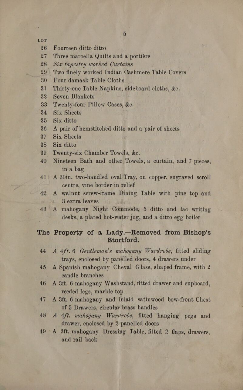 26 27 28 29° 31 32 33 34 35 36 37 38 39 40 41. 42 The 44 45 46 47 48 49 Fourteen ditto ditto Three marcella Quilts and a portiére Six tapestry worked Curtains i Two finely worked Indian Cashmere Table Covers Four damask Table Cloths | Seven Blankets Twenty-four Pillow Cases, &amp;c. Six Sheets | | Six ditto A pair of hemstitched ditto and a pair of sheets Six Sheets Six ditto Twenty-six Chamber Towels, &amp;e. Nineteen Bath and other Towels, a curtain, and 7 pieces, in a bag A 30in. two-handled oval Tray, on copper, engraved scroll centre, vine border in relief A walnut screw-frame Dining Table with pine top and » 8 extra leaves A mahogany Night Commode, 5 ditto and lac writing desks, a plated hot-water jug, and a ditto egg boiler Property of a Lady.—Removed from Bishop’s Stortford. A 4ft.6 Gentleman's mahogany Wardrobe, fitted sliding trays, enclosed by panelled doors, 4 drawers under A Spanish mahogany Cheval Glass, shaped frame, with 2 candle branches A 3ft. 6 mahogany Washstand, fitted drawer and cupboard, reeded legs, marble top ) A 3ft. 6 mahogany and inlaid satinwood bow-front Chest of 5 Drawers, circular brass handles A 4ft. mahogany Wardrobe, fitted hanging pegs and drawer, enclosed by 2 panelled doors A 38ft. mahogany Dressing Table, fitted 2 flaps, drawers, and rail back |