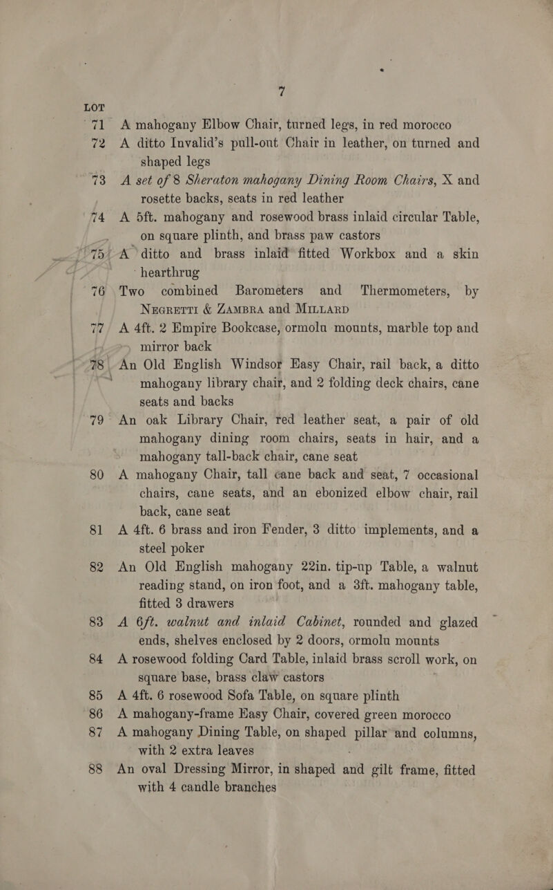 80 81 82 83 84 85 86 87 88 fy A mahogany Elbow Chair, turned legs, in red morocco A ditto Invalid’s pull-out Chair in leather, on turned and shaped legs A set of 8 Sheraton mahogany Dining Room Chairs, X and rosette backs, seats in red leather A 5ft. mahogany and rosewood brass inlaid circular Table, on square plinth, and brass paw castors ‘ hearthrug Two combined Barometers and Thermometers, by Nearetti &amp; ZAmBra and Mriiuarp A 4ft. 2 Empire Bookcase, ormoln mounts, marble top and mirror back mahogany library chair, and 2 folding deck chairs, cane seats and backs An oak Library Chair, red leather seat, a pair of old mahogany dining room chairs, seats in hair, and a mahogany tall-back chair, cane seat A mahogany Chair, tall cane back and seat, 7 occasional chairs, cane seats, and an ebonized elbow chair, rail back, cane seat A 4ft. 6 brass and iron Fender, 3 ditto implements, and a steel poker An Old English mahogany 22in. tip-up Table, a walnut reading stand, on iron foot, and a 3ft. mahogany table, fitted 3 drawers A 6ft. walnut and inlaid Cabinet, rounded and glazed ends, shelves enclosed by 2 doors, ormolu mounts A rosewood folding Card Table, inlaid brass scroll work, on square base, brass claw castors A 4ft. 6 rosewood Sofa Table, on square plinth A mahogany-frame Hasy Chair, covered green morocco A mahogany Dining Table, on shaped pillar and columns, with 2 extra leaves An oval Dressing Mirror, in shaped ‘if gilt frame, fitted with 4 candle branches