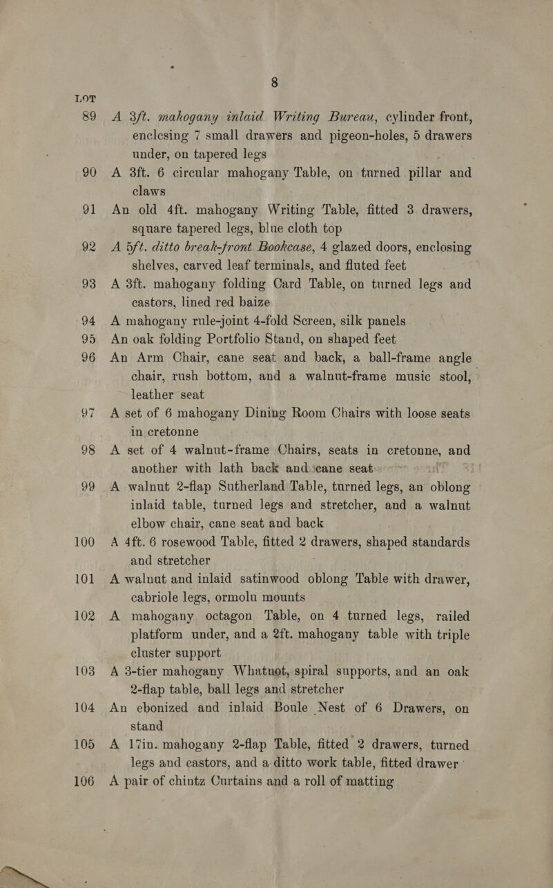 89 90 91 92 93 94 95 96 105 106 8 A 3ft. mahogany inlaid Writing Bureau, cylinder front, enclesing 7 small drawers and pigeon-holes, 5 drawers under, on tapered legs A 3ft. 6 circular mahogany Table, on turned pillar and claws An old 4ft. mahogany Writing Table, fitted 3 drawers, square tapered legs, blue cloth top A 5ft. ditto break-front Bookcase, 4 glazed doors, enclosing shelves, carved leaf terminals, and fluted feet A 3ft. mahogany folding Card Table, on turned legs and castors, lined red baize A mahogany rule-joint 4-fold Screen, silk panels An oak folding Portfolio Stand, on shaped feet An Arm Chair, cane seat and back, a ball-frame angle chair, rush bottom, and a walnut-frame music stool, leather seat A set of 6 mahogany Dining Room Chairs with loose seats in cretonne A set of 4 walnut-frame Chairs, seats in cretonne, and another with lath back and.‘cane seat» | A walnut 2-flap Sutherland Table, turned legs, an oho inlaid table, turned legs and stretcher, and a walnut elbow chair, cane seat and back A 4ft. 6 rosewood Table, fitted 2 drawers, shaped standards and stretcher A walnat and inlaid satinwood uh Table with drawer, cabriole legs, ormolu mounts A mahogany octagon Table, on 4 turned legs, railed platform under, and a 2ft. mahogany table with triple cluster support A 3-tier mahogany Whatnot, spiral supports, and an oak 2-flap table, ball legs and stretcher _ An ebonized and inlaid Boule Nest of 6 Drawers, on stand A 17in. mahogany 2-flap Table, fitted 2 drawers, turned legs and castors, and a ditto work table, fitted drawer A pair of chintz Curtains and a roll of matting