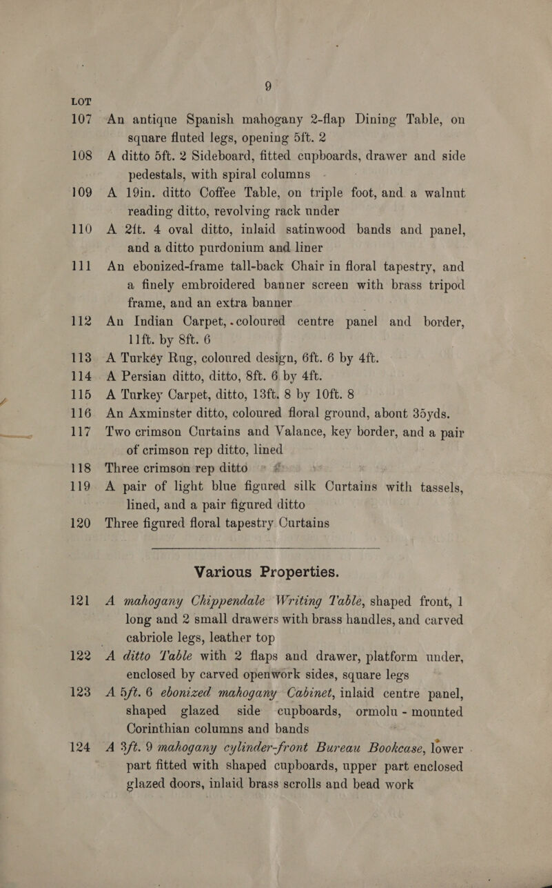 107 108 109 110 111 112 113 114 115 116 117 118 119 120 121 122 123 124 9 An antique Spanish mahogany 2-flap Dining Table, on square fluted legs, opening 5ft. 2 A ditto 5ft. 2 Sideboard, fitted cupboards, drawer and side pedestals, with spiral columns A 19in. ditto Coffee Table, on triple foot, and. a walnut reading ditto, revolving rack under A 2tt. 4 oval ditto, inlaid satinwood bands and panel, and a ditto purdonium and liner An ebonized-frame tall-back Chair in floral tapestry, and a finely embroidered banner screen with brass tripod frame, and an extra banner ; An Indian Carpet,.coloured centre panel and_ border, llft. by 8ft. 6 A Turkey Rug, coloured design, 6ft. 6 by 4ft. A Persian ditto, ditto, 8ft. 6 by 4ft. A Turkey Carpet, ditto, 13ft. 8 by 10ft. 8 An Axminster ditto, coloured floral ground, abont 35yds. Two crimson Curtains and Valance, key border, and a pair of crimson rep ditto, lined Three crimson rep ditto | A pair of light blue figured silk Curtains with pases lined, and a pair figured ditto Three figured floral tapestry Curtains  Various Properties. A mahogany Chippendale Writing Table, shaped front, 1 long and 2 small drawers with brass handles, and carved cabriole legs, leather top enclosed by carved openwork sides, square legs A 5ft. 6 ebonized mahogany Cabinet, inlaid centre panel, shaped glazed side cupboards, ormolu - mounted Corinthian columns and bands | A 3ft.9 mahogany cylinder-front Bureau Bookcase, lower - part fitted with shaped cupboards, upper part enclosed glazed doors, inlaid brass scrolls and head work